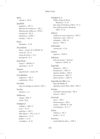 Índice Geral
392
Igreja
salvação e – XV, 8
Igualdade
desiguais e – VII, 11
diferença de sentimento e – XII, 1
diferença para melhor na – XVII, 1
princípio da – XV, 8
sofrimento e – XVII, 7
virtudes e – VII, 11
Ilusão
felicidade e – V, 24
Imortalidade
alma e – introd., IV, I; XXVIII, 50
certeza da – IV, 14
ensino do Cristo e – II, 2
princípio da – II, 3
Imperfeição
oração e – XXVIII, 19
repreensão e – X, 19
Imposto
pagamento de – introd., III
Incredulidade
exigências e – VII, 9
zombaria da – VII, 2
Incrédulo
amor aos inimigos na visão do – XII, 4
Íncubos
Espíritos – I, 11
Indiferença
culposa – XIII, 17
moral – IX, 8
Indulgência
caridade e – XIII, 15
erros e – X, 13
espiritista e – XII, 5
faltas alheias e – VII, 11; X, 17
julgamento e – X, 11
perdão e – X, 16
severidade e – X, 16
Indulgência, A
Dufêtre, bispo de Nevers
(Bordeaux) – X, 18
João, bispo de Bordeaux (1862) – X, 17
José, Espírito protetor (Bordeaux,
1863) – X, 16
Infância
combate aos maus instintos na – XIV, 9
intelectual e amor – VIII, 18
orfandade e – XIII, 18
pureza e – VIII, 3
Infelicidade
conceitos de – V, 24
Inferior
superior e – XVII, 9
Influência
efeito da oração e * dos bons
Espíritos – XXVII, 14
Ingratidão
abandono e – XIV, 3
beneficência e – XIII, 19
egoísmo, família e – XIV, 9
perseverança na – XIII, 19
prática do bem e – XIII, 19
Ingratidão dos filhos e os
laços de família, A
Agostinho, Santo (Paris, 1862) – XIV, 9
Inimigo
encarnado e desencarnado – XII, 6
ternura e – XII, 3
Inimizade
amor e – XII, 2
desencarnação e – XII, 5
oração e – XXVIII, 47 e 68
reconciliação e – X, 5 e 7
Injúria
violência e – IX, 3
perdão e – X, 14
Inocência
anterioridade da alma e – VIII, 4
 