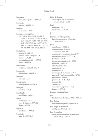 Índice Geral
393
Insensatez
vícios, ódio, orgulho e – XVIII, 7
Inspiração
oração e – XXVIII, 25
Instinto
lei de amor e – XI, 9
Instruções dos Espíritos
I, 9-11; II, 8; III, 8-19; IV, 24 e 25; V,
18-31; VI, 5-8; VII, 11-13; VIII, 18-21;
IX, 6-10; X, 14-21; XI, 8-15; XII, 9-16;
XIII, 9-20; XIV, 9; XV, 10; XVI, 9-15;
XVII, 7-11; XVIII, 13-16; XIX, 11 e 12;
XX, 2-5; XXI, 8-11; XXVII, 22 e 23
Inteligência
emprego da – VII, 13
humana, ciência e religião – I, 8
missão e – VII, 13
necessidades materiais e – XXV, 7
razão e – XXVII, 6
Intercâmbio
mediúnico – XIII, 12; XIX, 10
Intercessão
sofrimento e – XXVIII, 42
Interesse
maioria e – X, 21
Interpretação
palavras de Jesus e – XIV, 6
Intuição
passado e – XIV, 9
Inutilidade
esterilidade e – XIX, 8
Inveja
moderação e – V, 13
prova da riqueza e – XVI, 14
riqueza e – V, 23
Invenção
descobertas e – XXV, 4
Irradiação
poder de – XXVIII, 5
Isabel de França
caridade para com os criminosos
(Havre, 1862) – XI, 14
Israel
idolatria e – VII, 11
vizinhos de – XXIV, 10
J
Jeremias e os falsos profetas
Luoz, Espírito protetor (Carlsruhe,
1861) – XXI, 11
Jesus
caminho para – XXIII, 1
chamamento de * e regiões
inferiores – VIII, 18
doutrina de * e os essênios – introd., IV
exemplo de – introd., IV, XV; I, 4
família de – XIV, 5
interpretação da palavra de – XIV, 6
humildade e – VII, 11
identificação de – IV, 1
magistério de – I, 4
missão de – I, 3
modificação da lei moisaica e – I, 3
palavras de * mal compreendidas – XIV, 6
presença de – XXVIII, 4
promessa de – V, 3; XIV, 4
reino de – II, 4
Terra e – II, 8
vida corpórea, espiritual e – II, 4
Zaqueu e – XVI, 4
Jesus ver também Cristo
João
beneficência, A (Bordeaux, 1861) – XIII, 16
João Batista
reencarnação do profeta Elias e – IV, 3
João, bispo de Bordeaux
indulgência, A (1862) – X, 17
João Evangelista
deixai que venham a mim as criancinhas
(Paris, 1863) – VIII, 18
 