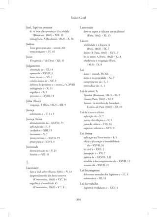 Índice Geral
394
José, Espírito protetor
fé, A: mãe da esperança e da caridade
(Bordeaux, 1862) – XIX, 11
indulgência, A (Bordeaux, 1863) – X, 16
Judeus
festas principais dos – introd., III
reencarnação e – IV, 16
Juízo
fé ingênua e * de Deus – XII, 13
Julgamento
abstenção de – XI, 14
apressado – XXVII, 3
bons, maus e – XV, 1
critério único de – XV, 3
defeitos do próximo e – introd., IV, XVIII
indulgência e – X, 11
orgulho e – X, 9
próximo e – XVIII, 14
Júlio Olivier
vingança, A (Paris, 1862) – XII, 9
Justiça
sofrimento e – V, 1 e 3
Justiça divina
abrandamento da – XXVIII, 71
aplicação da – II, 3
caridade e – XIII, 15
incessante – V, 7
penas eternas e – XXVII, 19
preço para a – XXVI, 4
Juventude
desencarnação na – V, 21
ilusões e – VII, 11
L
Lacordaire
bem e mal sofrer (Havre, 1863) – V, 18
desprendimento dos bens terrenos
(Constantina, 1863) – XVI, 14
orgulho e a humildade, O
(Constantina, 1863) – VII, 11
Lamennais
deve-se expor a vida por um malfeitor?
(Paris, 1862) – XI, 15
Lázaro
afabilidade e a doçura, A
(Paris, 1861) – IX, 7
dever, O (Paris, 1863) – XVII, 7
lei de amor, A (Paris, 1862) – XI, 8
obediência e resignação (Paris,
1863) – IX, 8
Lei
áurea – introd., IV, XII
áurea e reciprocidade – XI, 7
cumprimento da – I, 1
perenidade da – I, 1
Lei de amor, A
Fénelon (Bordeaux, 1861) – XI, 9
Lázaro (Paris, 1862) – XI, 8
Sanson, ex-membro da Sociedade
Espírita de Paris (1863) – XI, 10
Lei de causa e efeito
aplicação da – V, 7
justiça das aflições e – V, 3
pena de talião e – VIII, 16
superior, inferior e – XVII, 9
Lei divina
aplicação na Terra inteira – I, 3
eficácia da oração e imutabilidade
da – XXVII, 20
lei civil e – XXII, 2
percepção e – VII, 7
prática da – XXVIII, 3, II
rebeldia e descumprimento da – XXVII, 12
resumo da – XXVII, 21
Lei do progresso
diferentes moradas dos Espíritos e – III, 1
submissão à – III, 19
Lei do trabalho
Espíritos reveladores e – XXV, 4
 