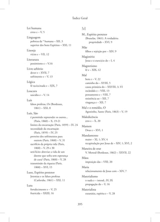 Índice Geral
395
Lei humana
erros e – V, 5
Linguagem
pobreza da * humana – XII, 3
superior dos bons Espíritos – XXI, 11
Lisonja
vícios e – VII, 12
Literatura
pessimismo e – V,16
Livre-arbítrio
dever e – XVII, 7
sofrimento e – V, 13
Lógica
fé raciocinada e – XIX, 7
Loucura
suicídio e – V, 14
Luís
falsos profetas, Os (Bordeaux,
1861) – XXI, 8
Luís, São
é permitido repreender os outros...
(Paris, 1860) – X, 19-21
limites da encarnação (Paris, 1859) – IV, 24
necessidade da encarnação
(Paris, 1859) – IV, 25
proveito dos sofrimentos para
outrem (Paris, 1860) – V, 31
sacrifício da própria vida (Paris,
1860) – V, 29 e 30
será lícito abreviar a vida de um
doente que sofra sem esperança
de cura? (Paris, 1860) – V, 28
transmissão da riqueza (Paris,
1860) – XVI, 15
Luoz, Espírito protetor
Jeremias e os falsos profetas
(Carlsruhe, 1861) – XXI, 11
Luta
fortalecimento e – V, 25
fratricida – XXIII, 16
M
M., Espírito protetor
(Bruxelas, 1861). A verdadeira
propriedade – XVI, 9
Mãe
filhos e rejeição por – XIV, 9
Magistério
Jesus e o exercício do – I, 4
Magnetismo
fé e – XIX, 12
Mal
bem e – V, 22
caminho do – XVIII, 5
causa primária do – XXVIII, 3, VI
escândalo e – VIII, 13
pensamento e – VIII, 7
resistência ao – XII, 7
vingança e – XII, 7
Mal e o remédio, O
Agostinho, Santo (Paris, 1863) – V, 19
Maledicência
erro e – X, 20
Mamon
Deus e – XVI, 1
Mandamento
maior – XI, 1; XV, 4
recapitulação por Jesus de – XIV, 1; XVI, 2
Maneira de orar
V. Monod (Bordeaux, 1862) – XXVII, 22
Mãos
imposição das – VIII, 20
Maria
relacionamento de Jesus com – XIV, 7
Materialismo
o nada e – introd., IV, IX
propagação do – V, 16
Materialista
eutanásia, espírita e – V, 28
 