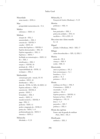 Índice Geral
396
Maturidade
senso moral e – XVII, 4
Mau
prosperidade momentânea do – V, 6
Médico
enfermos e – XXIV, 12
Médium
atuação de – XXI, 2
autenticidade e – XXI, 3
conceito de – XXVIII, 9
curador – XXVI, 10
ensino dos Espíritos e – XXVIII, 9
Espírito desencarnado e – XIX, 10
Espírito enganador e – XXI, 11
Espíritos e – XXVI, 7
facilidade na comunicação e – XXIV, 12
fé e – XIX, 1
mistificação e – XXI, 3
oração e – XXVIII, 10
produção de – XXI, 2
responsabilidade do – XVIII, 12
revelação e – XXI, 2
Mediunidade
comunicação pela – introd., IV, VI
curadora – XXVI, 10
desobsessão e – XIX, 1
dom da – XVIII, 14; XIX, 10; XXIV, 12
Espírito enfermo e – XIX, 1
exercício da – XXVIII, 8
gratuita – XXVI, 7
leviandade e – XXI, 3
moral e – XXIV, 11
mundo invisível e – XXVIII, 9
paga – XXI, 11
perda da – XXIV, 12
perda e estagnação da – XVIII,15
prática da – XXVI, 7 e 9
profissionalização da – XXVI, 9
simonia e – XXVI, 2
Melancolia
felicidade e – V, 25
Melancolia, A
François de Genève (Bordeaux) – V, 25
Mentira
profecias e – XXI, 11
Mérito
bem praticado e – XIII, 3
prática da caridade e – XVI, 14
sacrifício e – VII, 4; XVI, 13
Meu reino não é deste mundo
II, 1-8
Miguel
piedade, A (Bordeaux, 1862) – XIII, 17
Milagre
causas desconhecidas e – XIX, 12; XXI, 5
Miséria
causas da – III, 6
criança e – XIII, 9
oculta – XIII, 11
Misericórdia
amor ao próximo e – XV, 2
bem-aventuranças e – X, 1
brandura e – X, 4
perdão e – X, 2
próximo e – XV, 2
Missão
confiança em Deus e – XXI, 9
Cristianismo e – XXIII, 9
encarnado e – V, 25
espírita e – XX, 4
Espírito protetor e – XXVIII, 11
humana na Terra – XVII, 9
inteligência e – VII, 13
Jesus e – I, 3
parentela e – XIV, 7
profetas e – XXI, 4
Missão dos espíritas
Erasto, anjo da guarda do médium
(Paris, 1861) – XX, 4
Mistificação
médium e – XXI, 3
 