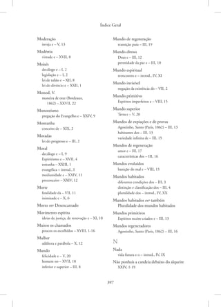 Índice Geral
397
Moderação
inveja e – V, 13
Modéstia
virtude e – XVII, 8
Moisés
decálogo e – I, 2
legislação e – I, 2
lei de talião e – XII, 8
lei do divórcio e – XXII, 1
Monod, V.
maneira de orar (Bordeaux,
1862) – XXVII, 22
Monoteísmo
pregação do Evangelho e – XXIV, 9
Montanha
conceito de – XIX, 2
Moradas
lei do progresso e – III, 2
Moral
decálogo e – I, 9
Espiritismo e – XVII, 4
estranha – XXIII, 1
evangélica – introd., I
mediunidade e – XXIV, 11
preconceito – XXIV, 12
Morte
fatalidade da – VII, 11
inimizade e – X, 6
Morto ver Desencarnado
Movimento espírita
ideias de justiça, de renovação e – XI, 10
Muitos os chamados
poucos os escolhidos – XVIII, 1-16
Mulher
adúltera e parábola – X, 12
Mundo
felicidade e – V, 20
homem no – XVII, 10
inferior e superior – III, 8
Mundo de regeneração
transição para – III, 19
Mundo ditoso
Deus e – III, 12
perenidade da paz e – III, 10
Mundo espiritual
reencontro e – introd., IV, XI
Mundo invisível
negação da existência do – VII, 2
Mundo primitivo
Espíritos imperfeitos e – VIII, 15
Mundo superior
Terra e – V, 20
Mundos de expiações e de provas
Agostinho, Santo (Paris, 1862) – III, 13
habitantes dos – III, 13
variedade infinita de – III, 15
Mundos de regeneração
amor e – III, 17
características dos – III, 16
Mundos evoluídos
banição do mal e – VIII, 15
Mundos habitados
diferentes condições dos – III, 3
distinção e classificação dos – III, 4
pluralidade dos – introd., IV, XX
Mundos habitados ver também
Pluralidade dos mundos habitados
Mundos primitivos
Espíritos recém-criados e – III, 13
Mundos regeneradores
Agostinho, Santo (Paris, 1862) – III, 16
N
Nada
vida futura e o – introd., IV, IX
Não ponhais a candeia debaixo do alqueire
XXIV, 1-19
 
