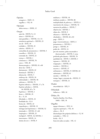 Índice Geral
399
Opinião
coragem e – XXIV, 15
orgulho e – VII, 10
Oposição
ideias novas e – XXIII, 12
Oração
ação da – XXVII, 9 e 12
amor e – XXVIII, 63
anjo guardião e – XXVIII, 12 e 14
assistência espiritual e – XXVIII, 23
ato de – XVII, 10
caridade e – XXVIII, 45
coletiva – XXVII, 15
comunhão de pensamento e – XXVIII, 5
conselho e – XXVIII, 25
conteúdo da – XXVII, 22
crença e – XXVIII, 1
criminoso e – XXVIII, 70
cura e – VIII, 20
desencarnação e – XXVIII, 41 e 60
dever da – XVII, 1
diariamente – XXVII, 22
dominical – XXVIII, 2
eficácia da – XXVII, 5
endereço da – XXVII, 10
enfermidade e – XXVIII, 58
enfermo e – XXVIII, 79
Espírito inferior e – XXVIII, 17 e 76
Espírito sofredor e – XXVII,
18; XXVIII, 65 e 74
Espíritos e – XXVIII, 1
favor e – XXVIII, 29
fé e – V, 18
felicidade e – XXVII, 23
finalidade da – II, 8
forma da – XXVII, 22
imperfeição e – XXVIII, 19
inimigos do Espiritismo e – XXVIII, 52
inimizade e – XXVIII, 47 e 68
inspiração e – XXVIII, 25
inteligível – XXVII, 16; XXVIII, 1
intercessora – XXVII, 14
íntimo do ser e – XVIII, 9
médium e – XXVIII, 10
médium curador e – XXVIII, 80
multiplicidade de palavras e – XXVII, 4
nascimento de criança e – XXVIII, 54
natureza de pedidos e – XXVII, 7
objetivo da – XXVIII, 1
objeto da – XXVII, 9
obsessor e – XXVIII, 84
obsidiado e – XXVIII, 82 e 83
paga – XXVI, 3
paga e inconveniências – XXVI, 4
pensamento e – XXVIII, 1
perigo e – XXVIII, 35
poder da – XXVII, 14
por nós mesmos, pelos encarnados e
desencarnados – XXVIII, 3, nota
proferida pelo doente – XXVIII, 78
qualidade da – XXVII, 1; XXVIII, 1
repouso e – XXVIII, 39
resignação e – XXVIII, 31
reunião e – XXVIII, 6
socorro e – XXVIII, 37
sofrimento e – XXVIII, 27; XXVIII, 43
submissão e – XXVIII, 61
suicida e – XXVIII, 72
tempo, lugar e extensão da – XXVII, 15
tentação e – XXVIII, 21
Orador
sinceridade de – XIX, 9
Orfandade
infância e – XIII, 18
Órfãos, Os
Espírito familiar, Um (Paris,
1860) – XIII, 18
Orgulho
apego à fortuna e – XVI, 14
cegueira espiritual e – VII, 10
cólera e – IX, 9
dissimulação dos próprios defeitos e – X, 10
escândalo e – VIII, 12
ferido – IX, 9
fonte de todos os males – VII, 12
 