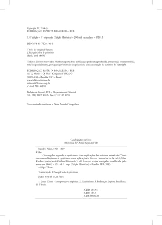 Copyright © 1944 by
FEDERAÇÃO ESPÍRITA BRASILEIRA – FEB
131a
edição – 1a
impressão (Edição Histórica) – 200 mil exemplares – 1/2013
ISBN 978-85-7328-730-1
Título do original francês:
L’Évangile selon le spiritisme
(Paris, abril 1864)
Todos os direitos reservados. Nenhuma parte desta publicação pode ser reproduzida, armazenada ou transmitida,
total ou parcialmente, por quaisquer métodos ou processos, sem autorização do detentor do copyright.
FEDERAÇÃO ESPÍRITA BRASILEIRA – FEB
Av. L2 Norte – Q. 603 – Conjunto F (SGAN)
70830-030 – Brasília (DF) – Brasil
www.feblivraria.com.br
editorial@febnet.org.br
+55 61 2101 6198
Pedidos de livros à FEB – Departamento Editorial
Tel.: (21) 2187 8282 / Fax: (21) 2187 8298
Texto revisado conforme o Novo Acordo Ortográfico.
Catalogação na fonte
Biblioteca de Obras Raras da FEB
Kardec, Allan, 1804–1869
K18e
O evangelho segundo o espiritismo: com explicações das máximas morais do Cristo
em concordância com o espiritismo e suas aplicações às diversas circunstâncias da vida / Allan
Kardec; [tradução de Guillon Ribeiro da 3. ed. francesa, revista, corrigida e modificada pelo
autor em 1866]. – 131. ed. 1. imp. (Edição Histórica) – Brasília: FEB, 2013.
410 p.; 23 cm.
Tradução de: L’Évangile selon le spiritisme
ISBN 978-85-7328-730-1
1. Jesus Cristo – Interpretações espíritas. 2. Espiritismo. I. Federação Espírita Brasileira.
II. Título.
					CDD 133.93
					CDU 133.7
					CDE 00.06.01
 