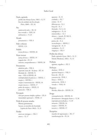 Índice Geral
401
Paulo, apóstolo
perdão das ofensas (Lyon, 1861) – X, 15
fora da caridade não há salvação
(Paris, 1860) – XV, 10
Paz
ausência do mal e – III, 10
boa vontade e – XXV, 10
sofrimento e – V, 23
Pecado
pensamento e – VIII, 6
Pedi e obtereis
XXVII, 1-23
Pedido
recusa divina a – XXVIII, 26
Penas eternas
justiça divina e – XXVII, 19
negação das – IV, 13
remorso, arrependimento e – XXVII, 20
Pensamento
adultério pelo – VIII, 6
expressão exata do * de Jesus – XV, 10
liberdade de – XXVIII, 51
mau – VIII, 6; XXVIII, 20
multiplicidade de palavras e – XXVII, 1
oração e – XXVIII, 1
oração e transmissão do – XXVII, 10
oração sincera e – XXVII, 17
poder da oração e – XXVII, 15
pureza de – VIII, 6
Percepção
clara por pessoas simples e pobres – VII, 8
maturidade espiritual e – XVIII, 13
Perda de pessoas amadas.
Mortes prematuras.
Sanson, ex-membro da Sociedade
Espírita de Paris (1863) – V, 21
Perdão
amor aos inimigos e – XII, 3
amor e – X, 17
aparente – X, 15
caridade e – IX, 7
cristão – X, 15
diferença no – X, 4
força do – X, 3
ilimitado – X, 3 e 14
indulgência e – X, 16
misericórdia e – X, 2
ofensa e – introd., IV, XII; X,
14; XXVIII, 3, V
prática do – X, 6
reconciliação e – XXVII, 2
vantagens do – X, 15
verdadeiro – X, 15
vingança e – XII, 9
Perdão das ofensas
Paulo, apóstolo (Lyon, 1861) – X, 15
Simeão (Bordeaux, 1862) – X, 14
Perdição
egoísmo, orgulho e – XV, 5
Perfeição
absoluta – XVII, 2
aparente limpeza e – VIII, 9
busca da – III, 10
caracteres da – XVII, 1
Deus e – XVII, 2
essência da – XVII, 2
virtude e – XVII, 10
Pergunta
dúvidas, objeto de – XXVIII, 24
Perigo
consequências do – XXVIII, 34
devotamento e abnegação frente a – V, 30
exposição premeditada a – V, 29
iminente – XXVIII, 34
oração e – XXVIII, 35
socorro e – XXVIII, 37
Perispírito
mundos de regeneração e – III, 17
transformação do – IV, 24
 