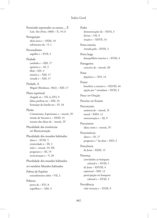 Índice Geral
402
Permitido repreender os outros..., É
Luís, São (Paris, 1860) – X, 19-21
Perseguição
ideia nova e – XXIII, 10
sofrimento da – V, 1
Personalismo
orgulho e – XVII, 5
Piedade
caridade e – XIII, 17
egoísmo e – XI, 3
filial – XIV, 3
miséria e – XIII, 17
virtude e – XIII, 17
Piedade, A
Miguel (Bordeaux, 1862) – XIII, 17
Plano espiritual
chegada ao – VII, 6; XVI, 9
falsos profetas no – XXI, 10
formação de família no – IV, 18
Platão
Cristianismo, Espiritismo e – introd., IV
missão de Sócrates e – XXIII, 14
resumo das ideias de – introd., IV
Pluralidade das existências
ver Reencarnação
Pluralidade dos mundos habitados
alma e – XVIII, 5
erraticidade e – III, 2
mal e – introd., IV, XX
progresso e – III, 19
reencarnação e – V, 20
Pluralidade dos mundos habitados
ver também Mundos habitados
Pobres de Espírito
entendimento sobre – VII, 2
Pobreza
prova da – XVI, 8
supérfluo e – XIII, 9
Poder
demonstrações de – XXVI, 3
divino – VII, 9
oração e – XXVII, 14
Porta estreita
entrada pela – XVIII, 3
Porta larga
desequilíbrio interior e – XVIII, 4
Portageiros
conceito de – introd., III
Posse
depósito e – XVI, 14
Prazer
benefício a outrem e – XXVIII, 44
opção por * mundano – XVIII, 2
Prece ver Oração
Preceito ver Ensino
Preconceito
ausência de – introd., II
moral – XXIV, 12
reencarnação e – XI, 9
Precursores
ideia cristã e – introd., IV
Preexistência
alma e – IV, 17
progresso e * da alma – XXV, 2
Presciência
de Jesus – XXIII, 15
Presença
convidados ao banquete
celestial e – XVIII, 1
de Jesus – XXVIII, 4
espiritual – XIII, 13
participação no banquete
celestial e – XVIII, 2
Previdência
vida virtuosa e – XVIII, 9
 