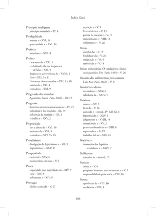 Índice Geral
403
Princípio inteligente
princípio material e – IV, 8
Prodigalidade
avareza e – XVI, 14
generosidade e – XVI, 14
Profecia
mentiras e – XXI,11
Profeta
caracteres do – XXI, 5
credulidade alheia e impostura
de falso – XXI, 9
desprezo às advertências de – XVIII, 2
falso – XXI, 5 e 11
falso entre desencarnados – XXI, 6 e 10
missão do – XXI, 4
verdadeiro – XXI, 9
Progressão dos mundos
Agostinho, Santo (Paris, 1862) – III, 19
Progresso
doutrina antirreencarnacionista e – IV, 21
individual e dos mundos – III, 19
influência da matéria e – III, 3
trabalho e – XXV, 2
Propriedade
uso e abuso de – XVI, 10
usufruto da – XVI, 9
verdadeira – XVI, 9 e 10
Proselitismo
divulgação do Espiritismo e – VII, 9
Espiritismo e – XXV, 11
Prosperidade
espiritual – XXV, 6
momentânea do mau – V, 6
Prova
capacidade para suportação da – XIV, 9
rude – XIV, 9
sofrimento e – XIV, 9
Provação
alheia e caridade – V, 27
expiação e – V, 9
livre-arbítrio e – V, 13
pureza de coração e – V, 10
reencarnação e – VIII, 11
sofrimento e – V, 26
Provas
escolha das – V, 19
finalidade das – V, 26
resignação e – VI, 6
resistência a – V, 18
Provas voluntárias. O verdadeiro cilício
anjo guardião, Um (Paris, 1863) – V, 26
Proveito dos sofrimentos para outrem
Luís, São (Paris, 1860) – V, 31
Providência divina
necessário e – XXV, 6
sabedoria da – XXIV, 5
Próximo
amor e – XV, 2
bem do – V, 26
caridade e – introd., IV, XII; XI, 4
fraternidade e – XXV, 8
julgamento e – XVIII, 14
misericórdia e – XV, 2
prazer em beneficiar o – XIII, 8
repreensão e – X, 19
trabalho útil ao – XIII, 16
Prudência
instruções dos Espíritos
reveladores e – XXIV, 7
Publicanos
conceito de – introd., III
Punição
crime e – V, 6
progresso humano, desvios morais e – V, 5
responsabilidade pelo mal e – VIII, 16
Pureza
aparências de – VIII, 10
verdadeira – VIII, 8
 