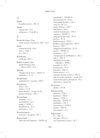 Índice Geral
404
Q
Queda
decadência moral e – VII, 12
Queixa
expiação sem – V, 9
sofrimento e – V, 26; XII, 4
R
Rainha de França, Uma
realeza terrestre, Uma (Havre, 1863) – II, 8
Razão
consentimento da – IX, 8
dever e – XVII, 7
fé e – XIX, 7
Reabilitação
certificada – XIII, 2
Realeza terrestre, Uma
Rainha de França, Uma
(Havre, 1863) – II, 8
Rebeldia
infrações à lei de amor e – XXVII, 12
sofrimento e – V, 12
Recapitulação
mandamentos e * por Jesus – XIV, 1
Recompensa
Deus e – II, 3
mérito e – V, 18
prática do bem e – introd., IV, IX
promessa de Jesus e – XIV, 4
Reconciliação
inimizade e – X, 5
necessidade de – X, 8
perdão e – XXVII, 2
precedência na – X, 8
vida futura e – X, 6
Reconhecimento
sinais para * do espírita – XX, 4
Reencarnação
abono dos bons Espíritos e – XXVIII, 54
aprendizado e – XXVIII, 56
aproveitamento da – IV, 26
continuidade da tarefa e – XX, 3
crença na – IV, 2 e 4
ensinos de Jesus e – XIV, 7
Espiritismo e – XI, 8
estado de transição para – VIII, 4
expiação e – XXVIII, 53
explicação de Jesus sobre – IV, 11
família e – IV, 18
família humana e – XIV, 8
famílias no plano espiritual e – XIV, 9
fracasso e – XX, 2
indagações do profeta Jó e – IV, 15
missão e – XXVIII, 53
Nicodemos e – IV, 5
novas gerações de trabalhadores e – XX, 1
órfão e – XIII, 18
pluralidade dos mundos
habitados e – XVIII, 5
postulado da – IV, 9
preconceitos e – XI, 9
provação e – VIII, 11
reforma íntima e – V, 5
repartição dos bens terrenos e – XVI, 8
saída do mundo espiritual e – introd., IV, I
sanção de Jesus para o princípio da – IV, 6
sofrimento e – introd., IV
Reencontro
afeição e – IV, 20
Reforma íntima
adultério e – VIII, 6
aparência e – VIII, 8
Espírito e – XVII, 11
hipocrisia e – XXVIII, 15
humildade e – VII, 4
porta estreita e – XVIII, 4
pureza e – VIII, 10
reencarnação e – V, 5
Regeneração
fé e – XIX, 11
meio para – XVI, 14
nova experiência na carne e – IV, 7
 