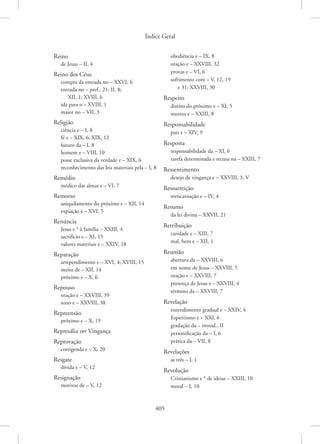 Índice Geral
405
Reino
de Jesus – II, 4
Reino dos Céus
compra da entrada no – XXVI, 6
entrada no – pref., 21; II, 8;
XII, 1; XVIII, 6
ida para o – XVIII, 1
maior no – VII, 3
Religião
ciência e – I, 8
fé e – XIX, 6; XIX, 12
futuro da – I, 8
homem e – VIII, 10
posse exclusiva da verdade e – XIX, 6
reconhecimento das leis materiais pela – I, 8
Remédio
médico das almas e – VI, 7
Remorso
aniquilamento do próximo e – XII, 14
expiação e – XVI, 5
Renúncia
Jesus e * à família – XXIII, 4
sacrifício e – XI, 15
valores materiais e – XXIV, 18
Reparação
arrependimento e – XVI, 4; XVIII, 15
meios de – XII, 14
próximo e – X, 6
Repouso
oração e – XXVIII, 39
sono e – XXVIII, 38
Repreensão
próximo e – X, 19
Represália ver Vingança
Reprovação
corrigenda e – X, 20
Resgate
dívida e – V, 12
Resignação
motivos de – V, 12
obediência e – IX, 8
oração e – XXVIII, 32
provas e – VI, 6
sofrimento com – V, 12, 19
e 31; XXVIII, 30
Respeito
direito do próximo e – XI, 5
mortos e – XXIII, 8
Responsabilidade
pais e – XIV, 9
Resposta
responsabilidade da – XI, 6
tarefa determinada e recusa na – XXIII, 7
Ressentimento
desejo de vingança e – XXVIII, 3, V
Ressurreição
reencarnação e – IV, 4
Resumo
da lei divina – XXVII, 21
Retribuição
caridade e – XIII, 7
mal, bem e – XII, 1
Reunião
abertura da – XXVIII, 6
em nome de Jesus – XXVIII, 5
oração e – XXVIII, 7
presença de Jesus e – XXVIII, 4
término da – XXVIII, 7
Revelação
entendimento gradual e – XXIV, 4
Espiritismo e – XXI, 6
gradação da – introd., II
personificação da – I, 6
prática da – VII, 8
Revelações
as três – I, 1
Revolução
Cristianismo e * de ideias – XXIII, 10
moral – I, 10
 