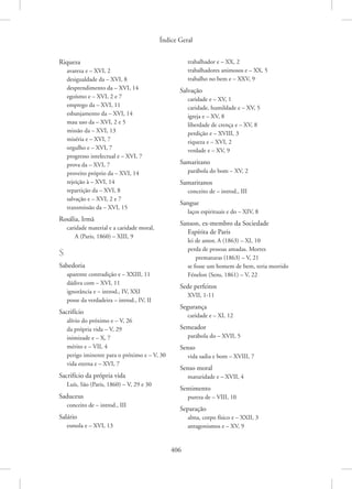Índice Geral
406
Riqueza
avareza e – XVI, 2
desigualdade da – XVI, 8
desprendimento da – XVI, 14
egoísmo e – XVI, 2 e 7
emprego da – XVI, 11
esbanjamento da – XVI, 14
mau uso da – XVI, 2 e 5
missão da – XVI, 13
miséria e – XVI, 7
orgulho e – XVI, 7
progresso intelectual e – XVI, 7
prova da – XVI, 7
proveito próprio da – XVI, 14
rejeição à – XVI, 14
repartição da – XVI, 8
salvação e – XVI, 2 e 7
transmissão da – XVI, 15
Rosália, Irmã
caridade material e a caridade moral,
A (Paris, 1860) – XIII, 9
S
Sabedoria
aparente contradição e – XXIII, 11
dádiva com – XVI, 11
ignorância e – introd., IV, XXI
posse da verdadeira – introd., IV, II
Sacrifício
alívio do próximo e – V, 26
da própria vida – V, 29
inimizade e – X, 7
mérito e – VII, 4
perigo iminente para o próximo e – V, 30
vida eterna e – XVI, 7
Sacrifício da própria vida
Luís, São (Paris, 1860) – V, 29 e 30
Saduceus
conceito de – introd., III
Salário
esmola e – XVI, 13
trabalhador e – XX, 2
trabalhadores animosos e – XX, 5
trabalho no bem e – XXV, 9
Salvação
caridade e – XV, 1
caridade, humildade e – XV, 5
igreja e – XV, 8
liberdade de crença e – XV, 8
perdição e – XVIII, 3
riqueza e – XVI, 2
verdade e – XV, 9
Samaritano
parábola do bom – XV, 2
Samaritanos
conceito de – introd., III
Sangue
laços espirituais e do – XIV, 8
Sanson, ex-membro da Sociedade
Espírita de Paris
lei de amor, A (1863) – XI, 10
perda de pessoas amadas. Mortes
prematuras (1863) – V, 21
se fosse um homem de bem, teria morrido
Fénelon (Sens, 1861) – V, 22
Sede perfeitos
XVII, 1-11
Segurança
caridade e – XI, 12
Semeador
parábola do – XVII, 5
Senso
vida sadia e bom – XVIII, 7
Senso moral
maturidade e – XVII, 4
Sentimento
pureza de – VIII, 10
Separação
alma, corpo físico e – XXII, 3
antagonismos e – XV, 9
 