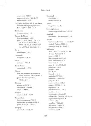 Índice Geral
407
casamento e – XXII, 1
da alma e do corpo – XXVIII, 57
exclusivismo e – XV, 8
Será lícito abreviar a vida de um doente
que sofra sem esperança de cura?
Luís, São (Paris, 1860) – V, 28
Serenidade
revezes, decepções e – V, 14
Sermão do Monte
bem-aventuranças e – IX, 1
Jesus e – I, 1; V, 2; VIII, 1 e 5; XI, 2;
XII, 1; XIII, 1; XVI, 1; XVII, 1;
XVIII, 6-8; XXI, 1; XXIV, 1; XXV,
1 e 6; XXVII, 1; XXVIII, 2 e 50
Servo
humildade e – VII, 4
Severidade
indulgência e – X, 16
Sexos
união dos – XXII, 2
Simão Pedro
mediunidade e – IV, 1
Simeão
pelas suas obras é que se reconhece o
cristão (Bordeaux, 1863) – XVIII, 16
perdão das ofensas (Bordeaux,
1862) – X, 14
Simonia
combate à – XXVI, 5
mediunidade e – XXVI, 1
oração e – XXVI, 3
Simpatia
anterioridade da – IV, 19
Simplicidade
bem-aventurança da – VIII, 2
indispensável no coração a – VII, 2
pureza de coração e – VIII, 2
Sinagoga
conceito de – introd., III
Sinceridade
fé e – XXIV, 19
oração e – XXVII, 4
Síntese
lei e profetas em – I, 3
Sistema planetário
mundos integrantes de outro – III, 16
Sociedade
insulamento e afastamento da – V, 26
Sócrates
Cristianismo, Espiritismo e – introd., IV
missão de Platão e – XXIII, 14
resumo das ideias de – introd., IV
Sofrimento
alheio e alívio – V, 27 e 31; XVI, 14
alívio ao – V, 1; XXVII, 19
ânimo e – XIII, 17
bem-aventuranças e – V, 1-2
causas anteriores do – V, 6
causas atuais do – V, 4
causas de – V, 3; XXVII, 12
consolação e – VI, 1
culpa e – V, 4 e 6
fé e – V, 19
felicidade e – V, 18
função do – XXVII, 7
intercessão e – XXVIII, 42
justiça do – V, 3
oculto e caridade – XIII, 4
oração e – XXVIII, 27 e 43
origem do – V, 4
pensamento mau e – VIII, 7
rebeldia e – V, 12
reencarnação e – introd., IV
resignação e – V, 12 e 26; XXVIII, 30
responsabilidade pelo – V, 4
riqueza e – V, 2
verdadeiro – V, 24 e 26
vida anterior e – VIII, 21
vida presente e – VIII, 21
voluntário – V, 23
 