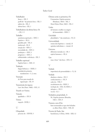Índice Geral
409
Trabalhador
Jesus e – XX, 5
perfil do * da primeira hora – XX, 3
salário do – XX, 2
última hora – XX, 1
Trabalhadores da última hora, Os
– XX, 1-5
Trabalho
assistência espiritual e – XXV, 1
Espírito e – XI, 8
gratidão pelo – XX, 4
intelectual – IX, 8
isenção do – XXV, 3
necessidade do – XXV, 4
produção e – XXV, 3
progresso e – XXV, 2
solidariedade e tolerância – XX, 5
Trabalho espiritual
Espírito bom e – XIII, 13
Tradução
língua hebraica e – XXIII, 3
mutilada do primeiro
mandamento – I, 2, nota
Transição
da Terra para mundo de
regeneração – III, 19
Transmissão da riqueza
Luís, São (Paris, 1860) – XVI, 15
Triunfo ver Vitória
Túmulo
igualdade e – XV, 8
Túnica
nupcial – XVIII, 1
U
Ubiquidade
processo de – XXVIII, 5
Últimos serão os primeiros, Os
Constantino, Espírito protetor
(Bordeaux, 1863) – XX, 2
Henri Heine (Paris, 1863) – XX, 3
União
de homem e mulher na origem
da humanidade – XXII, 5
Unicidade
pluralidade e * das existências – IV, 21
Universalidade
ensino dos Espíritos e – introd., II
opiniões individuais e – introd., II
Universo
diferentes moradas no – III, 1
espécie humana e – III, 6
Uso
mau e bom * dos bens – XVI, 13
V
Vaidade
importância da personalidade e – X, 10
Verdade
absoluta e relativa – XV, 9
conhecimentos e – XV, 9
culto da – VIII, 5
encobrimento da – XXIV, 5
revelação da – XXI, 10; XXIV, 2
salvação e – XV, 9
voz da – II, 1
Verdadeira propriedade, A
M., Espírito protetor (Bruxelas,
1861) – XVI, 9
Vianney, cura d’Ars
bem-aventurados os que têm fechados
os olhos (Paris, 1863) – VIII, 20
Vicente de Paulo, São
beneficência, A (Paris, 1858) – XIII, 12
 