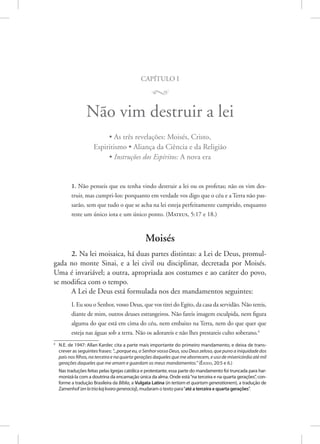 capítulo i
M
Não vim destruir a lei
• As três revelações: Moisés, Cristo,
Espiritismo • Aliança da Ciência e da Religião
• Instruções dos Espíritos: A nova era
1. Não penseis que eu tenha vindo destruir a lei ou os profetas; não os vim des-
truir, mas cumpri-los: porquanto em verdade vos digo que o céu e a Terra não pas-
sarão, sem que tudo o que se acha na lei esteja perfeitamente cumprido, enquanto
reste um único iota e um único ponto. 
(Mateus, 5:17 e 18.)
Moisés
2. Na lei moisaica, há duas partes distintas: a Lei de Deus, promul-
gada no monte Sinai, e a lei civil ou disciplinar, decretada por Moisés.
Uma é invariável; a outra, apropriada aos costumes e ao caráter do povo,
se modifica com o tempo.
A Lei de Deus está formulada nos dez mandamentos seguintes:
I. Eu sou o Senhor, vosso Deus, que vos tirei do Egito, da casa da servidão. Não tereis,
diante de mim, outros deuses estrangeiros. Não fareis imagem esculpida, nem figura
alguma do que está em cima do céu, nem embaixo na Terra, nem do que quer que
esteja nas águas sob a terra. Não os adorareis e não lhes prestareis culto soberano.4
4
N.E. de 1947: Allan Kardec cita a parte mais importante do primeiro mandamento, e deixa de trans-
crever as seguintes frases: “...porque eu, o Senhor vosso Deus, sou Deus zeloso, que puno a iniquidade dos
pais nos filhos, na terceira e na quarta gerações daqueles que me aborrecem, e uso de misericórdia até mil
gerações daqueles que me amam e guardam os meus mandamentos.” (Êxodo, 20:5 e 6.)
Nas traduções feitas pelas Igrejas católica e protestante, essa parte do mandamento foi truncada para har-
monizá-la com a doutrina da encarnação única da alma. Onde está“na terceira e na quarta gerações”, con-
forme a tradução Brasileira da Bíblia, a Vulgata Latina (in tertiam et quartam generationem), a tradução de
Zamenhof (enlatriakajkvarageneracioj), mudaram o texto para“até a terceira e quarta gerações”.
 
