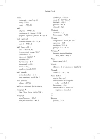 Índice Geral
410
Vício
corrigenda e – cap. 9, it. 10
lisonja e – VII, 12
reação e – VIII, 14
Vida
aflições e – XXVIII, 26
continuação da – introd., IV, XI
progresso espiritual e períodos de – III, 9
Vida espiritual
existência terrestre e – XXIII, 8
ideia da – XVIII, 2
Vida futura – II, 1
alma e – XXVIII, 62
bens espirituais para a – XVI, 9
certeza da – I, 11
e presente – XXIII, 5-7
e terrestre – II, 5
Espiritismo e – II, 3
humanidade e – II, 2
judeus e – II, 3
o nada e – introd., IV, IX
Vida passada
prática do mal em – V, 6
reencarnação e – introd., IV, V
Vida presente
e futura – XXV, 6
Vidas sucessivas ver Reencarnação
Vingança, A
Júlio Olivier (Paris, 1862) – XII, 9
Vingança
atraso humano e – XII, 9
bom procedimento e – XII, 5
condenação à – XII, 8
desejo de – XXVIII, 3, V
falsidade e – XII, 9
perdão e – XII, 9
vítima de – X, 6
Violência
injúria e – IX, 3
lei mosaica e – IV, 10
Virtude
conquista da – introd., IV, XVII
egoísmo e – XVI, 14
orgulho e – XVII, 8
perfeição e – XVII, 10
Virtude, A
François-Nicolas-Madeleine
(Paris, 1863) – XVII, 8
Visão
futura e atual – II, 5
Vitória
ideia nova do Cristianismo e – XXIII, 13
Vontade
divina – XXVIII, 3, III
Vozes do Céu
convite das – pref.
esclarecimento do Evangelho
pelas – introd., I, 26
Espiritismo e – I, 6
universalidade do ensino dos
Espíritos e – introd., II
Z
Zaqueu
Jesus e – XVI, 4
 