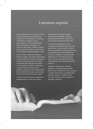 Literatura espírita
Em qualquer parte do mundo, é comum
encontrar pessoas que se interessem por
assuntos como imortalidade, comunicação
com Espíritos, vida após a morte e
reencarnação. A crescente popularidade
desses temas pode ser avaliada com o
sucesso de vários filmes, seriados, novelas e
peças teatrais que incluem em seus roteiros
conceitos ligados à espiritualidade e à alma.
Cada vez mais, a imprensa evidencia a
literatura espírita, cujas obras impressionam
até mesmo grandes veículos de comunicação
devido ao seu grande número de vendas.
O principal motivo pela busca dos filmes
e livros do gênero é simples: o Espiritismo
consegue responder, de forma clara,
perguntas que pairam sobre a Humanidade
desde o princípio dos tempos. Quem somos
nós? De onde viemos? Para onde vamos?
A literatura espírita apresenta argumentos
fundamentados na razão, que acabam
atraindo leitores de todas as idades.
Os textos são trabalhados com afinco,
apresentam boas histórias e informações
coerentes que se baseiam em fatos reais.
Os ensinamentos espíritas trazem a
mensagem consoladora de que existe vida
após a morte, e essa é uma das melhores
notícias que podemos receber quando temos
entes queridos que já não habitam mais
a Terra. As conquistas e os aprendizados
adquiridos em vida sempre farão parte
do nosso futuro e prosseguirão de forma
ininterrupta por toda a jornada pessoal de
cada um.
Divulgar o Espiritismo por meio da
literatura é a principal missão da FEB
Editora, que, há mais de cem anos, seleciona
conteúdos doutrinários de qualidade para
espalhar a palavra e o ideal do Cristo
por todo o mundo, rumo ao caminho da
felicidade e plenitude.
 