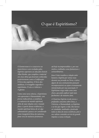 O Espiritismo é o conjunto de
princípios e leis revelados pelos
Espíritos superiores ao educador francês
Allan Kardec, que compilou o material
em cinco obras que ficariam conhecidas
posteriormente como a Codificação:
O livro dos espíritos, O livro dos
médiuns, O evangelho segundo o
espiritismo, O céu e o inferno e
A gênese.
Como uma nova ciência, o Espiritismo
veio apresentar à Humanidade, com
provas indiscutíveis, a existência
e a natureza do mundo espiritual,
além de suas relações com o mundo
físico. A partir dessas evidências, o
mundo espiritual deixa de ser algo
sobrenatural e passa a ser considerado
como inesgotável força da natureza,
fonte viva de inúmeros fenômenos
até hoje incompreendidos e, por esse
motivo, creditados como fantasiosos e
extraordinários.
Jesus Cristo ressaltou a relação entre
homem e Espírito por várias vezes
durante sua jornada na Terra, e talvez
alguns de seus ensinamentos pareçam
incompreensíveis ou sejam erroneamente
interpretados por essa associação. O
Espiritismo surge então como uma
chave, que pode explicar tudo mais
facilmente e de maneira clara.
A Doutrina Espírita revela novos e
profundos conceitos sobre Deus, o
Universo, a Humanidade, os Espíritos
e as leis que regem a vida. Ela merece
ser estudada, analisada e praticada
todos os dias de nossa existência, pois o
seu valioso conteúdo servirá de grande
impulso a nossa evolução.
O que é Espiritismo?
 