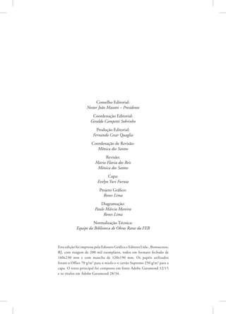 Esta edição foi impressa pela Ediouro Gráfica e Editora Ltda., Bonsucesso,
RJ, com tiragem de 200 mil exemplares, todos em formato fechado de
160x230 mm e com mancha de 120x190 mm. Os papéis utilizados
foram o Offset 70 g/m2
para o miolo e o cartão Supremo 250 g/m2
para a
capa. O texto principal foi composto em fonte Adobe Garamond 12/15
e os títulos em Adobe Garamond 28/34.
Conselho Editorial:
Nestor João Masotti – Presidente
Coordenação Editorial:
Geraldo Campetti Sobrinho
Produção Editorial:
Fernando Cesar Quaglia
Coordenação de Revisão:
Mônica dos Santos
Revisão:
Maria Flavia dos Reis
Mônica dos Santos
Capa:
Evelyn Yuri Furuta
Projeto Gráfico:
Rones Lima
Diagramação:
Paulo Márcio Moreira
Rones Lima
Normalização Técnica:
Equipe da Biblioteca de Obras Raras da FEB
 