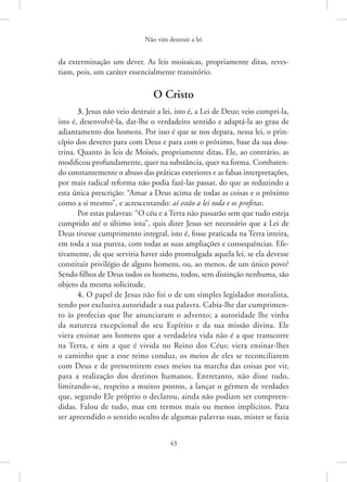Não vim destruir a lei
43
da exterminação um dever. As leis moisaicas, propriamente ditas, reves-
tiam, pois, um caráter essencialmente transitório.
O Cristo
3. Jesus não veio destruir a lei, isto é, a Lei de Deus; veio cumpri-la,
isto é, desenvolvê-la, dar-lhe o verdadeiro sentido e adaptá-la ao grau de
adiantamento dos homens. Por isso é que se nos depara, nessa lei, o prin-
cípio dos deveres para com Deus e para com o próximo, base da sua dou-
trina. Quanto às leis de Moisés, propriamente ditas, Ele, ao contrário, as
modificou profundamente, quer na substância, quer na forma. Combaten-
do constantemente o abuso das práticas exteriores e as falsas interpretações,
por mais radical reforma não podia fazê-las passar, do que as reduzindo a
esta única prescrição: “Amar a Deus acima de todas as coisas e o próximo
como a si mesmo”, e acrescentando: aí estão a lei toda e os profetas.
Por estas palavras: “O céu e a Terra não passarão sem que tudo esteja
cumprido até o último iota”, quis dizer Jesus ser necessário que a Lei de
Deus tivesse cumprimento integral, isto é, fosse praticada na Terra inteira,
em toda a sua pureza, com todas as suas ampliações e consequências. Efe-
tivamente, de que serviria haver sido promulgada aquela lei, se ela devesse
constituir privilégio de alguns homens, ou, ao menos, de um único povo?
Sendo filhos de Deus todos os homens, todos, sem distinção nenhuma, são
objeto da mesma solicitude.
4. O papel de Jesus não foi o de um simples legislador moralista,
tendo por exclusiva autoridade a sua palavra. Cabia-lhe dar cumprimen-
to às profecias que lhe anunciaram o advento; a autoridade lhe vinha
da natureza excepcional do seu Espírito e da sua missão divina. Ele
viera ensinar aos homens que a verdadeira vida não é a que transcorre
na ­
Terra, e sim a que é vivida no Reino dos Céus; viera ensinar-lhes
o caminho que a esse reino conduz, os meios de eles se reconciliarem
com Deus e de pressentirem esses meios na marcha das coisas por vir,
para a realização dos destinos humanos. Entretanto, não disse tudo,
limitando-se, respeito a muitos pontos, a lançar o gérmen de verdades
que, segundo Ele próprio o declarou, ainda não podiam ser compreen-
didas. Falou de tudo, mas em termos mais ou menos implícitos. Para
ser ­
apreendido o sentido oculto de algumas palavras suas, mister se fazia
 