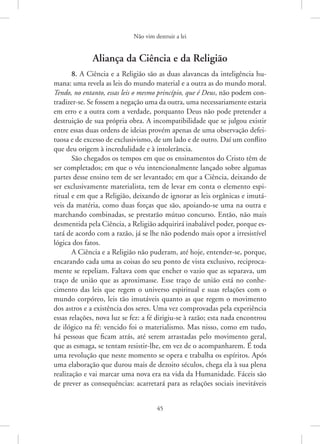 Não vim destruir a lei
45
Aliança da Ciência e da Religião
8. A Ciência e a Religião são as duas alavancas da inteligência hu-
mana: uma revela as leis do mundo material e a outra as do mundo moral.
Tendo, no entanto, essas leis o mesmo princípio, que é Deus, não podem con-
tradizer-se. Se fossem a negação uma da outra, uma necessariamente estaria
em erro e a outra com a verdade, porquanto Deus não pode pretender a
destruição de sua própria obra. A incompatibilidade que se julgou existir
entre essas duas ordens de ideias provém apenas de uma observação defei-
tuosa e de excesso de exclusivismo, de um lado e de outro. Daí um conflito
que deu origem à incredulidade e à intolerância.
São chegados os tempos em que os ensinamentos do Cristo têm de
ser completados; em que o véu intencionalmente lançado sobre algumas
partes desse ensino tem de ser levantado; em que a Ciência, deixando de
ser exclusivamente materialista, tem de levar em conta o elemento espi-
ritual e em que a Religião, deixando de ignorar as leis orgânicas e imutá-
veis da matéria, como duas forças que são, apoiando-se uma na outra e
marchando combinadas, se prestarão mútuo concurso. Então, não mais
desmentida pela Ciência, a Religião adquirirá inabalável poder, porque es-
tará de acordo com a razão, já se lhe não podendo mais opor a irresistível
lógica dos fatos.
A Ciência e a Religião não puderam, até hoje, entender-se, porque,
encarando cada uma as coisas do seu ponto de vista exclusivo, reciproca-
mente se repeliam. Faltava com que encher o vazio que as separava, um
traço de união que as aproximasse. Esse traço de união está no conhe-
cimento das leis que regem o universo espiritual e suas relações com o
mundo corpóreo, leis tão imutáveis quanto as que regem o movimento
dos astros e a existência dos seres. Uma vez comprovadas pela experiência
essas relações, nova luz se fez: a fé dirigiu-se à razão; esta nada encontrou
de ilógico na fé: vencido foi o materialismo. Mas nisso, como em tudo,
há pessoas que ficam atrás, até serem arrastadas pelo movimento geral,
que as esmaga, se tentam resistir-lhe, em vez de o acompanharem. É toda
uma revolução que neste momento se opera e trabalha os espíritos. Após
uma elaboração que durou mais de dezoito séculos, chega ela à sua plena
realização e vai marcar uma nova era na vida da Humanidade. Fáceis são
de prever as consequências: acarretará para as relações sociais inevitáveis
 