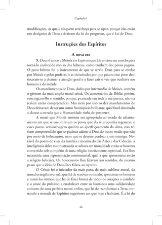 Capítulo I
46
modificações, às quais ninguém terá força para se opor, porque elas estão
nos desígnios de Deus e derivam da lei do progresso, que é Lei de Deus.
Instruções dos Espíritos
A nova era
9. Deus é único e Moisés é o Espírito que Ele enviou em missão para
torná-lo conhecido não só dos hebreus, como também dos povos pagãos.
O povo hebreu foi o instrumento de que se serviu Deus para se revelar
por Moisés e pelos profetas, e as vicissitudes por que passou esse povo des-
tinavam-se a chamar a atenção geral e a fazer cair o véu que ocultava aos
homens a divindade.
Os mandamentos de Deus, dados por intermédio de Moisés, contêm
o gérmen da mais ampla moral cristã. Os comentários da Bíblia, porém,
restringiam-lhe o sentido, porque, praticada em toda a sua pureza, não na
teriam então compreendido. Mas nem por isso os dez mandamentos de
Deus deixavam de ser um como frontispício brilhante, qual farol destinado
a clarear a estrada que a Humanidade tinha de percorrer.
A moral que Moisés ensinou era apropriada ao estado de adianta-
mento em que se encontravam os povos que ela se propunha regenerar, e
esses povos, semisselvagens quanto ao aperfeiçoamento da alma, não te-
riam compreendido que se pudesse adorar a Deus de outro modo que não
por meio de holocaustos, nem que se devesse perdoar a um inimigo. No-
tável do ponto de vista da matéria e mesmo do das Artes e das Ciências, a
inteligência deles muito atrasada se achava em moralidade e não se houvera
convertido sob o império de uma religião inteiramente espiritual. Era-lhes
necessária uma representação semimaterial, qual a que apresentava então
a religião hebraica. Os holocaustos lhes falavam aos sentidos, do mesmo
passo que a ideia de Deus lhes falava ao espírito.
O Cristo foi o iniciador da mais pura, da mais sublime moral, da
moral evangélico-cristã, que há de renovar o mundo, aproximar os homens
e torná-los irmãos; que há de fazer brotar de todos os corações a caridade
e o amor do próximo e estabelecer entre os humanos uma solidariedade
comum; de uma perfeita moral, enfim, que há de transformar a Terra, tor-
nando-a morada de Espíritos superiores aos que hoje a habitam. É a lei do
 