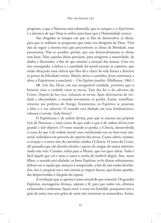 Não vim destruir a lei
47
progresso, a que a Natureza está submetida, que se cumpre, e o Espiritismo
é a alavanca de que Deus se utiliza para fazer que a Humanidade avance.
São chegados os tempos em que se hão de desenvolver as ideias,
para que se realizem os progressos que estão nos desígnios de Deus. Têm
elas de seguir a mesma rota que percorreram as ideias de liberdade, suas
precursoras. Não se acredite, porém, que esse desenvolvimento se efetue
sem lutas. Não; aquelas ideias precisam, para atingirem a maturidade, de
abalos e discussões, a fim de que atraiam a atenção das massas. Uma vez
isso conseguido, a beleza e a santidade da moral tocarão os espíritos, que
então abraçarão uma ciência que lhes dá a chave da vida futura e descerra
as portas da felicidade eterna. Moisés abriu o caminho; Jesus continuou a
obra; o Espiritismo a concluirá. – Um Espírito israelita. (Mulhouse, 1861.)
10. Um dia, Deus, em sua inesgotável caridade, permitiu que o
homem visse a verdade varar as trevas. Esse dia foi o do advento do
­
Cristo. Depois da luz viva, voltaram as trevas. Após alternativas de ver-
dade e obscuridade, o mundo novamente se perdia. Então, semelhan-
temente aos profetas do Antigo Testamento, os Espíritos se puseram
a falar e a vos advertir. O mundo está abalado em seus fundamentos;
reboará o trovão. Sede firmes!
O Espiritismo é de ordem divina, pois que se assenta nas próprias
Leis da Natureza, e estai certos de que tudo o que é de ordem divina tem
grande e útil objetivo. O vosso mundo se perdia; a Ciência, desenvolvida
à custa do que é de ordem moral, mas conduzindo-vos ao bem-estar ma-
terial, redundava em proveito do espírito das trevas. Como sabeis, cristãos,
o coração e o amor têm de caminhar unidos à Ciência. O reino do Cristo,
ah! passados que são dezoito séculos e apesar do sangue de tantos mártires,
ainda não veio. Cristãos, voltai para o Mestre, que vos quer salvar. Tudo é
fácil àquele que crê e ama; o amor o enche de inefável alegria. Sim, meus
filhos, o mundo está abalado; os bons Espíritos vo-lo dizem sobejamente;
dobrai-vos à rajada que anuncia a tempestade, a fim de não serdes derriba-
dos, isto é, preparai-vos e não imiteis as virgens loucas, que foram apanha-
das desprevenidas à chegada do esposo.
A revolução que se apresta é antes moral do que material. Os grandes
Espíritos, mensageiros divinos, sopram a fé, para que todos vós, obreiros
esclarecidos e ardorosos, façais ouvir a vossa voz humilde, porquanto sois o
grão de areia; mas sem grãos de areia não existiriam as montanhas. ­
Assim,
 