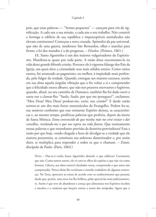 Capítulo I
48
pois, que estas palavras — “Somos pequenos” — careçam para vós de sig-
nificação. A cada um a sua missão, a cada um o seu trabalho. Não constrói
a formiga o edifício de sua república e imperceptíveis animálculos não
elevam continentes? Começou a nova cruzada. Apóstolos da paz universal,
que não de uma guerra, modernos São Bernardos, olhai e marchai para
frente; a lei dos mundos é a do progresso. – Fénelon. (Poitiers, 1861.)
11. Santo Agostinho é um dos maiores vulgarizadores do Espiritis-
mo. Manifesta-se quase por toda parte. A razão disso encontramo-la na
vida desse grande filósofo cristão. Pertence ele à vigorosa falange dos Pais da
Igreja, aos quais deve a cristandade seus mais sólidos esteios. Como vários
outros, foi arrancado ao paganismo, ou melhor, à impiedade mais profun-
da, pelo fulgor da verdade. Quando, entregue aos maiores excessos, sentiu
em sua alma aquela singular vibração que o fez voltar a si e compreender
que a felicidade estava alhures, que não nos prazeres enervantes e fugitivos;
quando, afinal, no seu caminho de Damasco, também lhe foi dado ouvir a
santa voz a clamar-lhe: “Saulo, Saulo, por que me persegues?”, exclamou:
“Meu Deus! Meu Deus! perdoai-me, creio, sou cristão!” E desde então
tornou-se um dos mais fortes sustentáculos do Evangelho. Podem ler-se,
nas notáveis confissões que esse eminente Espírito deixou, as característi-
cas e, ao mesmo tempo, proféticas palavras que proferiu, depois da morte
de Santa Mônica: Estou convencido de que minha mãe me virá visitar e dar
conselhos, revelando-me o que nos espera na vida futura. Que ensinamento
nessas palavras e que retumbante previsão da doutrina porvindoura! Essa a
razão por que hoje, vendo chegada a hora de divulgar-se a verdade que ele
outrora pressentira, se constituiu seu ardoroso disseminador e, por assim
dizer, se multiplica para responder a todos os que o chamam. – Erasto,
discípulo de Paulo. (Paris, 1863.)
Nota – Dar-se-á venha Santo Agostinho demolir o que edificou? Certamente
que não. Como tantos outros, ele vê com os olhos do espírito o que não via como
homem. Liberta, sua alma entrevê claridades novas, compreende o que antes não
compreendia. Novas ideias lhe revelaram o sentido verdadeiro de algumas senten-
ças. Na Terra, apreciava as coisas de acordo com os conhecimentos que possuía;
desde que, porém, uma nova luz lhe brilhou, pôde apreciá-las mais judiciosamen-
te. Assim é que teve de abandonar a crença que alimentara nos Espíritos íncubos
e súcubos e o anátema que lançara contra a teoria dos antípodas. Agora que o
 