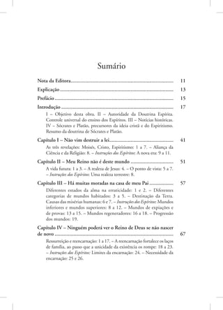 Sumário
Nota da Editora.............................................................................. 11
Explicação...................................................................................... 13
Prefácio.......................................................................................... 15
Introdução..................................................................................... 17
I – Objetivo desta obra. II – Autoridade da Doutrina Espírita.
Controle universal do ensino dos Espíritos. III – Notícias históricas.
IV – Sócrates e Platão, precursores da ideia cristã e do Espiritismo.
Resumo da doutrina de Sócrates e Platão.
Capítulo I – Não vim destruir a lei................................................. 41
As três revelações: Moisés, Cristo, Espiritismo: 1 a 7. – Aliança da
Ciência e da Religião: 8. – Instruções dos Espíritos: A nova era: 9 a 11.
Capítulo II – Meu Reino não é deste mundo................................. 51
A vida futura: 1 a 3. – A realeza de Jesus: 4. – O ponto de vista: 5 a 7.
– Instruções dos Espíritos: Uma realeza terrestre: 8.
Capítulo III – Há muitas moradas na casa de meu Pai................... 57
Diferentes estados da alma na erraticidade: 1 e 2. – Diferentes
categorias de mundos habitados: 3 a 5. – Destinação da Terra.
Causas das misérias humanas: 6 e 7. – Instruções dos Espíritos: Mundos
inferiores e mundos superiores: 8 a 12. – Mundos de expiações e
de provas: 13 a 15. – Mundos regeneradores: 16 a 18. – Progressão
dos mundos: 19.
Capítulo IV – Ninguém poderá ver o Reino de Deus se não nascer
de novo.......................................................................................... 67
Ressurreição e reencarnação: 1 a 17. – A reencarnação fortalece os laços
de família, ao passo que a unicidade da existência os rompe: 18 a 23.
– Instruções dos Espíritos: Limites da encarnação: 24. – Necessidade da
encarnação: 25 e 26.
 