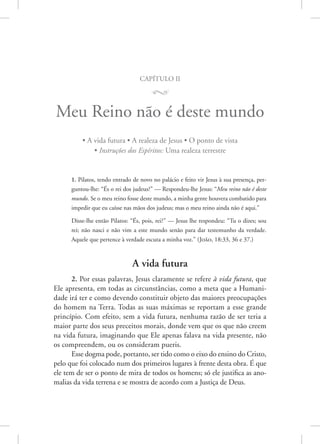 capítulo ii
M
Meu Reino não é deste mundo
• A vida futura • A realeza de Jesus • O ponto de vista
• Instruções dos Espíritos: Uma realeza terrestre
1. Pilatos, tendo entrado de novo no palácio e feito vir Jesus à sua presença, per-
guntou-lhe: “És o rei dos judeus?” — Respondeu-lhe Jesus: “Meu reino não é deste
mundo. Se o meu reino fosse deste mundo, a minha gente houvera combatido para
impedir que eu caísse nas mãos dos judeus; mas o meu reino ainda não é aqui.”
Disse-lhe então Pilatos: “És, pois, rei?” — Jesus lhe respondeu: “Tu o dizes; sou
rei; não nasci e não vim a este mundo senão para dar testemunho da verdade.
Aquele que pertence à verdade escuta a minha voz.” 
(João, 18:33, 36 e 37.)
A vida futura
2. Por essas palavras, Jesus claramente se refere à vida futura, que
Ele apresenta, em todas as circunstâncias, como a meta que a Humani-
dade irá ter e como devendo constituir objeto das maiores preocupações
do homem na Terra. Todas as suas máximas se reportam a esse grande
princípio. Com efeito, sem a vida futura, nenhuma razão de ser teria a
maior parte dos seus preceitos morais, donde vem que os que não creem
na vida futura, imaginando que Ele apenas falava na vida presente, não
os compreendem, ou os consideram pueris.
Esse dogma pode, portanto, ser tido como o eixo do ensino do ­Cristo,
pelo que foi colocado num dos primeiros lugares à frente desta obra. É que
ele tem de ser o ponto de mira de todos os homens; só ele justifica as ano-
malias da vida terrena e se mostra de acordo com a Justiça de Deus.
 