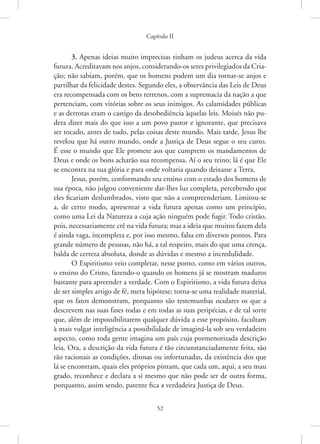 Capítulo II
52
3. Apenas ideias muito imprecisas tinham os judeus acerca da vida
futura. Acreditavam nos anjos, considerando-os seres privilegiados da Cria-
ção; não sabiam, porém, que os homens podem um dia tornar-se anjos e
partilhar da felicidade destes. Segundo eles, a observância das Leis de Deus
era recompensada com os bens terrenos, com a supremacia da nação a que
pertenciam, com vitórias sobre os seus inimigos. As calamidades públicas
e as derrotas eram o castigo da desobediência àquelas leis. Moisés não pu-
dera dizer mais do que isso a um povo pastor e ignorante, que precisava
ser tocado, antes de tudo, pelas coisas deste mundo. Mais tarde, Jesus lhe
revelou que há outro mundo, onde a Justiça de Deus segue o seu curso.
É esse o mundo que Ele promete aos que cumprem os mandamentos de
Deus e onde os bons acharão sua recompensa. Aí o seu reino; lá é que Ele
se encontra na sua glória e para onde voltaria quando deixasse a Terra.
Jesus, porém, conformando seu ensino com o estado dos homens de
sua época, não julgou conveniente dar-lhes luz completa, percebendo que
eles ficariam deslumbrados, visto que não a compreenderiam. Limitou-se
a, de certo modo, apresentar a vida futura apenas como um princípio,
como uma Lei da Natureza a cuja ação ninguém pode fugir. Todo cristão,
pois, necessariamente crê na vida futura; mas a ideia que muitos fazem dela
é ainda vaga, incompleta e, por isso mesmo, falsa em diversos pontos. Para
grande número de pessoas, não há, a tal respeito, mais do que uma crença,
balda de certeza absoluta, donde as dúvidas e mesmo a incredulidade.
O Espiritismo veio completar, nesse ponto, como em vários outros,
o ensino do Cristo, fazendo-o quando os homens já se mostram maduros
bastante para apreender a verdade. Com o Espiritismo, a vida futura deixa
de ser simples artigo de fé, mera hipótese; torna-se uma realidade material,
que os fatos demonstram, porquanto são testemunhas oculares os que a
descrevem nas suas fases todas e em todas as suas peripécias, e de tal sorte
que, além de impossibilitarem qualquer dúvida a esse propósito, facultam
à mais vulgar inteligência a possibilidade de imaginá-la sob seu verdadeiro
aspecto, como toda gente imagina um país cuja pormenorizada descrição
leia. Ora, a descrição da vida futura é tão circunstanciadamente feita, são
tão racionais as condições, ditosas ou infortunadas, da existência dos que
lá se encontram, quais eles próprios pintam, que cada um, aqui, a seu mau
grado, reconhece e declara a si mesmo que não pode ser de outra forma,
porquanto, assim sendo, patente fica a verdadeira Justiça de Deus.
 