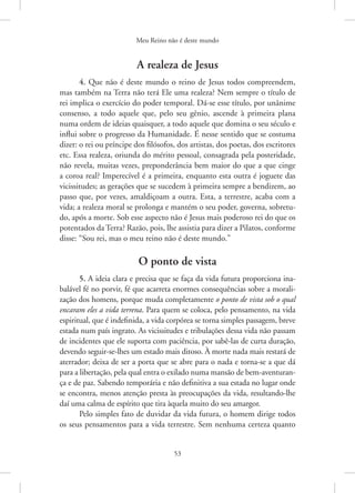 Meu Reino não é deste mundo
53
A realeza de Jesus
4. Que não é deste mundo o reino de Jesus todos compreendem,
mas também na Terra não terá Ele uma realeza? Nem sempre o título de
rei implica o exercício do poder temporal. Dá-se esse título, por unânime
consenso, a todo aquele que, pelo seu gênio, ascende à primeira plana
numa ordem de ideias quaisquer, a todo aquele que domina o seu século e
influi sobre o progresso da Humanidade. É nesse sentido que se costuma
dizer: o rei ou príncipe dos filósofos, dos artistas, dos poetas, dos escritores
etc. Essa realeza, oriunda do mérito pessoal, consagrada pela posteridade,
não revela, muitas vezes, preponderância bem maior do que a que cinge
a coroa real? Imperecível é a primeira, enquanto esta outra é joguete das
vicissitudes; as gerações que se sucedem à primeira sempre a bendizem, ao
passo que, por vezes, amaldiçoam a outra. Esta, a terrestre, acaba com a
vida; a realeza moral se prolonga e mantém o seu poder, governa, sobretu-
do, após a morte. Sob esse aspecto não é Jesus mais poderoso rei do que os
potentados da Terra? Razão, pois, lhe assistia para dizer a Pilatos, conforme
disse: “Sou rei, mas o meu reino não é deste mundo.”
O ponto de vista
5. A ideia clara e precisa que se faça da vida futura proporciona ina-
balável fé no porvir, fé que acarreta enormes consequências sobre a morali-
zação dos homens, porque muda completamente o ponto de vista sob o qual
encaram eles a vida terrena. Para quem se coloca, pelo pensamento, na vida
espiritual, que é indefinida, a vida corpórea se torna simples passagem, breve
estada num país ingrato. As vicissitudes e tribulações dessa vida não passam
de incidentes que ele suporta com paciência, por sabê-las de curta duração,
devendo seguir-se-lhes um estado mais ditoso. À morte nada mais restará de
aterrador; deixa de ser a porta que se abre para o nada e torna-se a que dá
para a libertação, pela qual entra o exilado numa mansão de bem-aventuran-
ça e de paz. Sabendo temporária e não definitiva a sua estada no lugar onde
se encontra, menos atenção presta às preocupações da vida, resultando-lhe
daí uma calma de espírito que tira àquela muito do seu amargor.
Pelo simples fato de duvidar da vida futura, o homem dirige todos
os seus pensamentos para a vida terrestre. Sem nenhuma certeza quanto
 