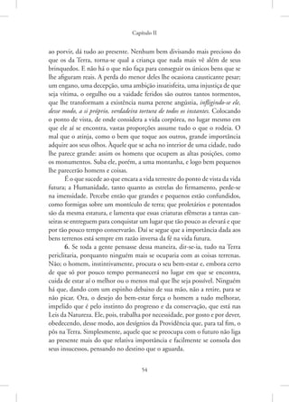 Capítulo II
54
ao porvir, dá tudo ao presente. Nenhum bem divisando mais precioso do
que os da Terra, torna-se qual a criança que nada mais vê além de seus
brinquedos. E não há o que não faça para conseguir os únicos bens que se
lhe afiguram reais. A perda do menor deles lhe ocasiona causticante pesar;
um engano, uma decepção, uma ambição insatisfeita, uma injustiça de que
seja vítima, o orgulho ou a vaidade feridos são outros tantos tormentos,
que lhe transformam a existência numa perene angústia, infligindo-se ele,
desse modo, a si próprio, verdadeira tortura de todos os instantes. Colocando
o ponto de vista, de onde considera a vida corpórea, no lugar mesmo em
que ele aí se encontra, vastas proporções assume tudo o que o rodeia. O
mal que o atinja, como o bem que toque aos outros, grande importância
adquire aos seus olhos. Àquele que se acha no interior de uma cidade, tudo
lhe parece grande: assim os homens que ocupem as altas posições, como
os monumentos. Suba ele, porém, a uma montanha, e logo bem pequenos
lhe parecerão homens e coisas.
É o que sucede ao que encara a vida terrestre do ponto de vista da vida
futura; a Humanidade, tanto quanto as estrelas do firmamento, ­
perde-se
na imensidade. Percebe então que grandes e pequenos estão confundidos,
como formigas sobre um montículo de terra; que proletários e potentados
são da mesma estatura, e lamenta que essas criaturas efêmeras a tantas can-
seiras se entreguem para conquistar um lugar que tão pouco as elevará e que
por tão pouco tempo conservarão. Daí se segue que a importância dada aos
bens terrenos está sempre em razão inversa da fé na vida futura.
6. Se toda a gente pensasse dessa maneira, dir-se-ia, tudo na Terra
periclitaria, porquanto ninguém mais se ocuparia com as coisas terrenas.
Não; o homem, instintivamente, procura o seu bem-estar e, embora certo
de que só por pouco tempo permanecerá no lugar em que se encontra,
cuida de estar aí o melhor ou o menos mal que lhe seja possível. Ninguém
há que, dando com um espinho debaixo de sua mão, não a retire, para se
não picar. Ora, o desejo do bem-estar força o homem a tudo melhorar,
impelido que é pelo instinto do progresso e da conservação, que está nas
Leis da Natureza. Ele, pois, trabalha por necessidade, por gosto e por dever,
obedecendo, desse modo, aos desígnios da Providência que, para tal fim, o
pôs na Terra. Simplesmente, aquele que se preocupa com o futuro não liga
ao presente mais do que relativa importância e facilmente se consola dos
seus insucessos, pensando no destino que o aguarda.
 