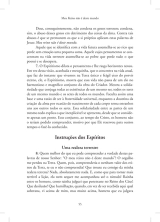 Meu Reino não é deste mundo
55
Deus, conseguintemente, não condena os gozos terrenos; condena,
sim, o abuso desses gozos em detrimento das coisas da alma. Contra tais
abusos é que se premunem os que a si próprios aplicam estas palavras de
Jesus: Meu reino não é deste mundo.
Aquele que se identifica com a vida futura assemelha-se ao rico que
perde sem emoção uma pequena soma. Aquele cujos pensamentos se con-
centram na vida terrestre assemelha-se ao pobre que perde tudo o que
possui e se desespera.
7. O Espiritismo dilata o pensamento e lhe rasga horizontes novos.
Em vez dessa visão, acanhada e mesquinha, que o concentra na vida atual,
que faz do instante que vivemos na Terra único e frágil eixo do porvir
eterno, ele, o Espiritismo, mostra que essa vida não passa de um elo no
harmonioso e magnífico conjunto da obra do Criador. Mostra a solida-
riedade que conjuga todas as existências de um mesmo ser, todos os seres
de um mesmo mundo e os seres de todos os mundos. Faculta assim uma
base e uma razão de ser à fraternidade universal, enquanto a doutrina da
criação da alma por ocasião do nascimento de cada corpo torna estranhos
uns aos outros todos os seres. Essa solidariedade entre as partes de um
mesmo todo explica o que inexplicável se apresenta, desde que se conside-
re apenas um ponto. Esse conjunto, ao tempo do Cristo, os homens não
o teriam podido compreender, motivo por que Ele reservou para outros
tempos o fazê-lo conhecido.
Instruções dos Espíritos
Uma realeza terrestre
8. Quem melhor do que eu pode compreender a verdade destas pa-
lavras de nosso Senhor: “O meu reino não é deste mundo”? O orgulho
me perdeu na Terra. Quem, pois, compreenderia o nenhum valor dos rei-
nos da Terra, se eu o não compreendia? Que trouxe eu comigo da minha
­
realeza terrena? Nada, absolutamente nada. E, como que para tornar mais
terrível a lição, ela nem sequer me acompanhou até o túmulo! Rainha
entre os homens, como rainha julguei que penetrasse no Reino dos Céus!
Que desilusão! Que humilhação, quando, em vez de ser recebida aqui qual
soberana, vi acima de mim, mas muito acima, homens que eu julgava
 
