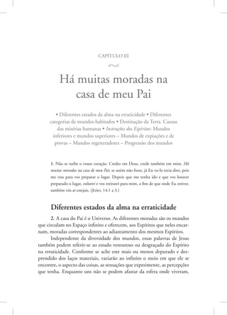 capítulo iii
M
Há muitas moradas na
casa de meu Pai
• Diferentes estados da alma na erraticidade • Diferentes
categorias de mundos habitados • Destinação da Terra. Causas
das misérias humanas • Instruções dos Espíritos: Mundos
inferiores e mundos superiores – Mundos de expiações e de
provas – Mundos regeneradores – Progressão dos mundos
1. Não se turbe o vosso coração. Credes em Deus, crede também em mim. Há
muitas moradas na casa de meu Pai; se assim não fosse, já Eu vo-lo teria dito, pois
me vou para vos preparar o lugar. Depois que me tenha ido e que vos houver
preparado o lugar, voltarei e vos retirarei para mim, a fim de que onde Eu estiver,
também vós aí estejais. 
(João, 14:1 a 3.)
Diferentes estados da alma na erraticidade
2. A casa do Pai é o Universo. As diferentes moradas são os mundos
que circulam no Espaço infinito e oferecem, aos Espíritos que neles encar-
nam, moradas correspondentes ao adiantamento dos mesmos Espíritos.
Independente da diversidade dos mundos, essas palavras de Jesus
também podem referir-se ao estado venturoso ou desgraçado do Espírito
na erraticidade. Conforme se ache este mais ou menos depurado e des-
prendido dos laços materiais, variarão ao infinito o meio em que ele se
encontre, o aspecto das coisas, as sensações que experimente, as percepções
que tenha. Enquanto uns não se podem afastar da esfera onde viveram,
 