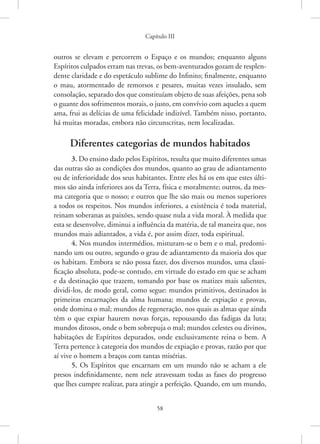 Capítulo III
58
outros se elevam e percorrem o Espaço e os mundos; enquanto alguns
­Espíritos culpados erram nas trevas, os bem-aventurados gozam de resplen-
dente claridade e do espetáculo sublime do Infinito; finalmente, enquanto
o mau, atormentado de remorsos e pesares, muitas vezes insulado, sem
consolação, separado dos que constituíam objeto de suas afeições, pena sob
o guante dos sofrimentos morais, o justo, em convívio com aqueles a quem
ama, frui as delícias de uma felicidade indizível. Também nisso, portanto,
há muitas moradas, embora não circunscritas, nem localizadas.
Diferentes categorias de mundos habitados
3. Do ensino dado pelos Espíritos, resulta que muito diferentes umas
das outras são as condições dos mundos, quanto ao grau de adiantamento
ou de inferioridade dos seus habitantes. Entre eles há os em que estes últi-
mos são ainda inferiores aos da Terra, física e moralmente; outros, da mes-
ma categoria que o nosso; e outros que lhe são mais ou menos superiores
a todos os respeitos. Nos mundos inferiores, a existência é toda material,
reinam soberanas as paixões, sendo quase nula a vida moral. À medida que
esta se desenvolve, diminui a influência da matéria, de tal maneira que, nos
mundos mais adiantados, a vida é, por assim dizer, toda espiritual.
4. Nos mundos intermédios, misturam-se o bem e o mal, predomi-
nando um ou outro, segundo o grau de adiantamento da maioria dos que
os habitam. Embora se não possa fazer, dos diversos mundos, uma classi-
ficação absoluta, pode-se contudo, em virtude do estado em que se acham
e da destinação que trazem, tomando por base os matizes mais salientes,
dividi-los, de modo geral, como segue: mundos primitivos, destinados às
primeiras encarnações da alma humana; mundos de expiação e provas,
onde domina o mal; mundos de regeneração, nos quais as almas que ainda
têm o que expiar haurem novas forças, repousando das fadigas da luta;
mundos ditosos, onde o bem sobrepuja o mal; mundos celestes ou divinos,
habitações de Espíritos depurados, onde exclusivamente reina o bem. A
Terra pertence à categoria dos mundos de expiação e provas, razão por que
aí vive o homem a braços com tantas misérias.
5. Os Espíritos que encarnam em um mundo não se acham a ele
presos indefinidamente, nem nele atravessam todas as fases do progresso
que lhes cumpre realizar, para atingir a perfeição. Quando, em um ­
mundo,
 