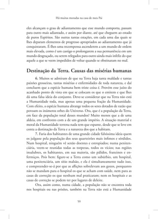 Há muitas moradas na casa de meu Pai
59
eles alcançam o grau de adiantamento que esse mundo comporta, passam
para outro mais adiantado, e assim por diante, até que cheguem ao estado
de puros Espíritos. São outras tantas estações, em cada uma das quais se
lhes deparam elementos de progresso apropriados ao adiantamento que já
conquistaram. É-lhes uma recompensa ascenderem a um mundo de ordem
mais elevada, como é um castigo o prolongarem a sua permanência em um
mundo desgraçado, ou serem relegados para outro ainda mais infeliz do que
aquele a que se veem impedidos de voltar quando se obstinaram no mal.
Destinação da Terra. Causas das misérias humanas
6. Muitos se admiram de que na Terra haja tanta maldade e tantas
paixões grosseiras, tantas misérias e enfermidades de toda natureza, e daí
concluem que a espécie humana bem triste coisa é. Provém esse juízo do
acanhado ponto de vista em que se colocam os que o emitem e que lhes
dá uma falsa ideia do conjunto. Deve-se considerar que na Terra não está
a Humanidade toda, mas apenas uma pequena fração da Humanidade.
Com efeito, a espécie humana abrange todos os seres dotados de razão que
povoam os inúmeros orbes do Universo. Ora, que é a população da Terra,
em face da população total desses mundos? Muito menos que a de uma
aldeia, em confronto com a de um grande império. A situação material e
moral da Humanidade terrena nada tem que espante, desde que se leve em
conta a destinação da Terra e a natureza dos que a habitam.
7. Faria dos habitantes de uma grande cidade falsíssima ideia quem
os julgasse pela população dos seus quarteirões mais ínfimos e sórdidos.
Num hospital, ninguém vê senão doentes e estropiados; numa peniten-
ciária, veem-se reunidas todas as torpezas, todos os vícios; nas regiões
insalubres, os habitantes, em sua maioria, são pálidos, franzinos e en-
fermiços. Pois bem: figure-se a Terra como um subúrbio, um hospital,
uma penitenciária, um sítio malsão, e ela é simultaneamente tudo isso,
e compreender-se-á por que as aflições sobrelevam aos gozos, porquanto
não se mandam para o hospital os que se acham com saúde, nem para as
casas de correção os que nenhum mal praticaram; nem os hospitais e as
casas de correção se podem ter por lugares de deleite.
Ora, assim como, numa cidade, a população não se encontra toda
nos hospitais ou nas prisões, também na Terra não está a Humanidade
 