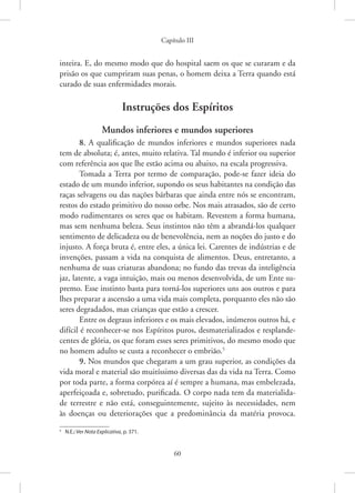 Capítulo III
60
inteira. E, do mesmo modo que do hospital saem os que se curaram e da
prisão os que cumpriram suas penas, o homem deixa a Terra quando está
curado de suas enfermidades morais.
Instruções dos Espíritos
Mundos inferiores e mundos superiores
8. A qualificação de mundos inferiores e mundos superiores nada
tem de absoluta; é, antes, muito relativa. Tal mundo é inferior ou superior
com referência aos que lhe estão acima ou abaixo, na escala progressiva.
Tomada a Terra por termo de comparação, pode-se fazer ideia do
estado de um mundo inferior, supondo os seus habitantes na condição das
raças selvagens ou das nações bárbaras que ainda entre nós se encontram,
restos do estado primitivo do nosso orbe. Nos mais atrasados, são de certo
modo rudimentares os seres que os habitam. Revestem a forma humana,
mas sem nenhuma beleza. Seus instintos não têm a abrandá-los qualquer
sentimento de delicadeza ou de benevolência, nem as noções do justo e do
injusto. A força bruta é, entre eles, a única lei. Carentes de indústrias e de
invenções, passam a vida na conquista de alimentos. Deus, entretanto, a
nenhuma de suas criaturas abandona; no fundo das trevas da inteligência
jaz, latente, a vaga intuição, mais ou menos desenvolvida, de um Ente su-
premo. Esse instinto basta para torná-los superiores uns aos outros e para
lhes preparar a ascensão a uma vida mais completa, porquanto eles não são
seres degradados, mas crianças que estão a crescer.
Entre os degraus inferiores e os mais elevados, inúmeros outros há, e
difícil é reconhecer-se nos Espíritos puros, desmaterializados e resplande-
centes de glória, os que foram esses seres primitivos, do mesmo modo que
no homem adulto se custa a reconhecer o embrião.5
9. Nos mundos que chegaram a um grau superior, as condições da
vida moral e material são muitíssimo diversas das da vida na Terra. Como
por toda parte, a forma corpórea aí é sempre a humana, mas embelezada,
aperfeiçoada e, sobretudo, purificada. O corpo nada tem da materialida-
de terrestre e não está, conseguintemente, sujeito às necessidades, nem
às doenças ou deteriorações que a predominância da matéria provoca.
5
N.E.: Ver Nota Explicativa, p. 371.
 