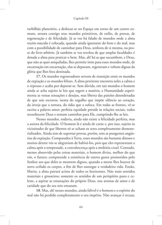 Capítulo III
64
turbilhão planetário, a deslocar-se no Espaço em torno de um centro co-
mum, arrasta consigo seus mundos primitivos, de exílio, de provas, de
regeneração e de felicidade. Já se vos há falado de mundos onde a alma
recém-nascida é colocada, quando ainda ignorante do bem e do mal, mas
com a possibilidade de caminhar para Deus, senhora de si mesma, na pos-
se do livre-arbítrio. Já também se vos revelou de que amplas faculdades é
dotada a alma para praticar o bem. Mas, ah! há as que sucumbem, e Deus,
que não as quer aniquiladas, lhes permite irem para esses mundos onde, de
encarnação em encarnação, elas se depuram, regeneram e voltam dignas da
glória que lhes fora destinada.
17. Os mundos regeneradores servem de transição entre os mundos
de expiação e os mundos felizes. A alma penitente encontra neles a calma e
o repouso e acaba por depurar-se. Sem dúvida, em tais mundos o homem
ainda se acha sujeito às leis que regem a matéria; a Humanidade experi-
menta as vossas sensações e desejos, mas liberta das paixões desordenadas
de que sois escravos, isenta do orgulho que impõe silêncio ao coração,
da inveja que a tortura, do ódio que a sufoca. Em todas as frontes, vê-se
escrita a palavra amor; perfeita equidade preside às relações sociais, todos
reconhecem Deus e tentam caminhar para Ele, cumprindo-lhe as leis.
Nesses mundos, todavia, ainda não existe a felicidade perfeita, mas
a aurora da felicidade. O homem lá é ainda de carne e, por isso, sujeito às
vicissitudes de que libertos só se acham os seres completamente desmate-
rializados. Ainda tem de suportar provas, porém, sem as pungentes angús-
tias da expiação. Comparados à Terra, esses mundos são bastante ditosos e
muitos dentre vós se alegrariam de habitá-los, pois que eles representam a
calma após a tempestade, a convalescença após a moléstia cruel. Contudo,
menos absorvido pelas coisas materiais, o homem divisa, melhor do que
vós, o futuro; compreende a existência de outros gozos prometidos pelo
Senhor aos que deles se mostrem dignos, quando a morte lhes houver de
novo ceifado os corpos, a fim de lhes outorgar a verdadeira vida. Então,
liberta, a alma pairará acima de todos os horizontes. Não mais sentidos
materiais e grosseiros; somente os sentidos de um perispírito puro e ce-
leste, a aspirar as emanações do próprio Deus, nos aromas de amor e de
caridade que do seu seio emanam.
18. Mas, ah! nesses mundos, ainda falível é o homem e o espírito do
mal não há perdido completamente o seu império. Não avançar é recuar,
 