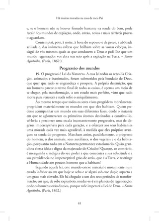 Há muitas moradas na casa de meu Pai
65
e, se o homem não se houver firmado bastante na senda do bem, pode
recair nos mundos de expiação, onde, então, novas e mais terríveis provas
o aguardam.
Contemplai, pois, à noite, à hora do repouso e da prece, a abóbada
azulada e, das inúmeras esferas que brilham sobre as vossas cabeças, in-
dagai de vós mesmos quais as que conduzem a Deus e pedi-lhe que um
mundo regenerador vos abra seu seio após a expiação na Terra. – Santo
Agostinho. (Paris, 1862.)
Progressão dos mundos
19. O progresso é Lei da Natureza. A essa lei todos os seres da Cria-
ção, animados e inanimados, foram submetidos pela bondade de Deus,
que quer que tudo se engrandeça e prospere. A própria destruição, que
aos homens parece o termo final de todas as coisas, é apenas um meio de
se chegar, pela transformação, a um estado mais perfeito, visto que tudo
morre para renascer e nada sofre o aniquilamento.
Ao mesmo tempo que todos os seres vivos progridem moralmente,
progridem materialmente os mundos em que eles habitam. Quem pu-
desse acompanhar um mundo em suas diferentes fases, desde o instante
em que se aglomeraram os primeiros átomos destinados a constituí-lo,
vê-lo-ia a percorrer uma escala incessantemente progressiva, mas de de-
graus imperceptíveis para cada geração, e a oferecer aos seus habitantes
uma morada cada vez mais agradável, à medida que eles próprios avan-
çam na senda do progresso. Marcham assim, paralelamente, o progresso
do homem, o dos animais, seus auxiliares, o dos vegetais e o da habita-
ção, porquanto nada em a Natureza permanece estacionário. Quão gran-
diosa é essa ideia e digna da majestade do Criador! Quanto, ao contrário,
é mesquinha e indigna do seu poder a que concentra a sua solicitude e a
sua providência no imperceptível grão de areia, que é a Terra, e restringe
a Humanidade aos poucos homens que a habitam!
Segundo aquela lei, este mundo esteve material e moralmente num
estado inferior ao em que hoje se acha e se alçará sob esse duplo aspecto a
um grau mais elevado. Ele há chegado a um dos seus períodos de transfor-
mação, em que, de orbe expiatório, mudar-se-á em planeta de regeneração,
onde os homens serão ditosos, porque nele imperará a Lei de Deus. – Santo
Agostinho. (Paris, 1862.)
 