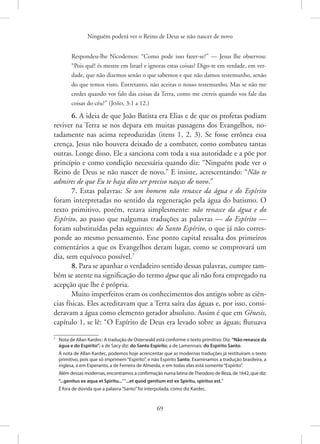 Ninguém poderá ver o Reino de Deus se não nascer de novo
69
Respondeu-lhe Nicodemos: “Como pode isso fazer-se?” — Jesus lhe observou:
“Pois quê! és mestre em Israel e ignoras estas coisas? Digo-te em verdade, em ver-
dade, que não dizemos senão o que sabemos e que não damos testemunho, senão
do que temos visto. Entretanto, não aceitas o nosso testemunho. Mas se não me
credes quando vos falo das coisas da Terra, como me crereis quando vos fale das
coisas do céu?” 
(João, 3:1 a 12.)
6. A ideia de que João Batista era Elias e de que os profetas podiam
reviver na Terra se nos depara em muitas passagens dos Evangelhos, no-
tadamente nas acima reproduzidas (itens 1, 2, 3). Se fosse errônea essa
crença, Jesus não houvera deixado de a combater, como combateu tantas
outras. Longe disso, Ele a sanciona com toda a sua autoridade e a põe por
princípio e como condição necessária quando diz: “Ninguém pode ver o
Reino de Deus se não nascer de novo.” E insiste, acrescentando: “Não te
admires de que Eu te haja dito ser preciso nasças de novo.”
7. Estas palavras: Se um homem não renasce da água e do Espírito
foram interpretadas no sentido da regeneração pela água do batismo. O
texto primitivo, porém, rezava simplesmente: não renasce da água e do
Espírito, ao passo que nalgumas traduções as palavras — do Espírito —
foram substituídas pelas seguintes: do Santo Espírito, o que já não corres-
ponde ao mesmo pensamento. Esse ponto capital ressalta dos primeiros
comentários a que os Evangelhos deram lugar, como se comprovará um
dia, sem equívoco possível.7
8. Para se apanhar o verdadeiro sentido dessas palavras, cumpre tam-
bém se atente na significação do termo água que ali não fora empregado na
acepção que lhe é própria.
Muito imperfeitos eram os conhecimentos dos antigos sobre as ciên-
cias físicas. Eles acreditavam que a Terra saíra das águas e, por isso, consi-
deravam a água como elemento gerador absoluto. Assim é que em Gênesis,
capítulo 1, se lê: “O Espírito de Deus era levado sobre as águas; flutuava
7
Nota de Allan Kardec: A tradução de Osterwald está conforme o texto primitivo. Diz: “Não renasce da
água e do Espírito”; a de Sacy diz: do Santo Espírito; a de Lamennais: do Espírito Santo.
À nota de Allan Kardec, podemos hoje acrescentar que as modernas traduções já restituíram o texto
primitivo, pois que só imprimem“Espírito”, e não Espírito Santo. Examinamos a tradução brasileira, a
inglesa, a em Esperanto, a de Ferreira de Almeida, e em todas elas está somente“Espírito”.
Além dessas modernas, encontramos a confirmação numa latina deTheodoro de Beza, de 1642, que diz:
“...genitus ex aqua et Spiritu...”“...et quod genitum est ex Spiritu, spiritus est.”
É fora de dúvida que a palavra“Santo”foi interpolada, como diz Kardec.
 