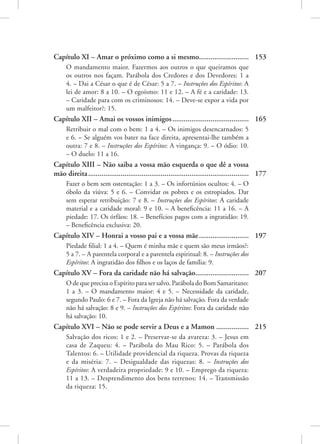 Capítulo XI – Amar o próximo como a si mesmo........................... 153
O mandamento maior. Fazermos aos outros o que queiramos que
os outros nos façam. Parábola dos Credores e dos Devedores: 1 a
4. – Dai a César o que é de César: 5 a 7. – Instruções dos Espíritos: A
lei de amor: 8 a 10. – O egoísmo: 11 e 12. – A fé e a caridade: 13.
– Caridade para com os criminosos: 14. – Deve-se expor a vida por
um malfeitor?: 15.
Capítulo XII – Amai os vossos inimigos......................................... 165
Retribuir o mal com o bem: 1 a 4. – Os inimigos desencarnados: 5
e 6. – Se alguém vos bater na face direita, apresentai-lhe também a
outra: 7 e 8. – Instruções dos Espíritos: A vingança: 9. – O ódio: 10.
– O duelo: 11 a 16.
Capítulo XIII – Não saiba a vossa mão esquerda o que dê a vossa
mão direita..................................................................................... 177
Fazer o bem sem ostentação: 1 a 3. – Os infortúnios ocultos: 4. – O
óbolo da viúva: 5 e 6. – Convidar os pobres e os estropiados. Dar
sem esperar retribuição: 7 e 8. – Instruções dos Espíritos: A caridade
material e a caridade moral: 9 e 10. – A beneficência: 11 a 16. – A
piedade: 17. Os órfãos: 18. – Benefícios pagos com a ingratidão: 19.
– Beneficência exclusiva: 20.
Capítulo XIV – Honrai a vosso pai e a vossa mãe........................... 197
Piedade filial: 1 a 4. – Quem é minha mãe e quem são meus irmãos?:
5 a 7. – A parentela corporal e a parentela espiritual: 8. – Instruções dos
Espíritos: A ingratidão dos filhos e os laços de família: 9.
Capítulo XV – Fora da caridade não há salvação............................. 207
O de que precisa o Espírito para ser salvo. Parábola do Bom Samaritano:
1 a 3. – O mandamento maior: 4 e 5. – Necessidade da caridade,
segundo Paulo: 6 e 7. – Fora da Igreja não há salvação. Fora da verdade
não há salvação: 8 e 9. – Instruções dos Espíritos: Fora da caridade não
há salvação: 10.
Capítulo XVI – Não se pode servir a Deus e a Mamon.................. 215
Salvação dos ricos: 1 e 2. – Preservar-se da avareza: 3. – Jesus em
casa de Zaqueu: 4. – Parábola do Mau Rico: 5. – Parábola dos
Talentos: 6. – Utilidade providencial da riqueza. Provas da riqueza
e da miséria: 7. – Desigualdade das riquezas: 8. – Instruções dos
Espíritos: A verdadeira propriedade: 9 e 10. – Emprego da riqueza:
11 a 13. – Desprendimento dos bens terrenos: 14. – Transmissão
da riqueza: 15.
 