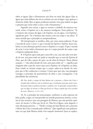 Capítulo IV
70
sobre as águas; Que o firmamento seja feito no meio das águas; Que as
águas que estão debaixo do céu se reúnam em um só lugar e que apareça o
elemento árido; Que as águas produzam animais vivos que nadem na água
e pássaros que voem sobre a terra e sob o firmamento.”
Segundo essa crença, a água se tornara o símbolo da natureza ma-
terial, como o Espírito era o da natureza inteligente. Estas palavras: “Se
o homem não renasce da água e do Espírito, ou em água e em Espírito”,
significam pois: “Se o homem não renasce com seu corpo e sua alma.” É
nesse sentido que a princípio as compreenderam.
Tal interpretação se justifica, aliás, por estas outras palavras: O que
é nascido da carne é carne e o que é nascido do Espírito é Espírito. Jesus esta-
belece aí uma distinção positiva entre o Espírito e o corpo. O que é nascido
da carne é carne indica claramente que só o corpo procede do corpo e que
o Espírito independe deste.
9. O Espírito sopra onde quer; ouves-lhe a voz, mas não sabes nem don-
de ele vem, nem para onde vai: pode-se entender que se trata do Espírito de
Deus, que dá vida a quem ele quer, ou da alma do homem. Nesta última
acepção — “não sabes donde ele vem, nem para onde vai” — significa que
ninguém sabe o que foi, nem o que será o Espírito. Se o Espírito, ou alma,
fosse criado ao mesmo tempo que o corpo, saber-se-ia donde ele veio,
pois que se lhe conheceria o começo. Como quer que seja, essa passagem
consagra o princípio da preexistência da alma e, por conseguinte, o da
pluralidade das existências.
10. Ora, desde o tempo de João Batista até o presente, o Reino dos Céus é
tomado pela violência e são os violentos que o arrebatam; pois que assim o pro-
fetizaram todos os profetas até João, e também a lei. Se quiserdes compreender o
que vos digo, ele mesmo é o Elias que há de vir. Ouça-o aquele que tiver ouvidos
de ouvir. 
(Mateus, 11:12 a 15.)
11. Se o princípio da reencarnação, conforme se acha expresso em
João, podia, a rigor, ser interpretado em sentido puramente místico, o mes-
mo já não acontece com esta passagem de Mateus, que não permite equí-
voco: ele mesmo é o Elias que há de vir. Não há aí figura, nem alegoria: é
uma afirmação positiva. — “Desde o tempo de João Batista até o presente
o Reino dos Céus é tomado pela violência.” Que significam essas palavras,
uma vez que João Batista ainda vivia naquele momento? Jesus as explica,
 
