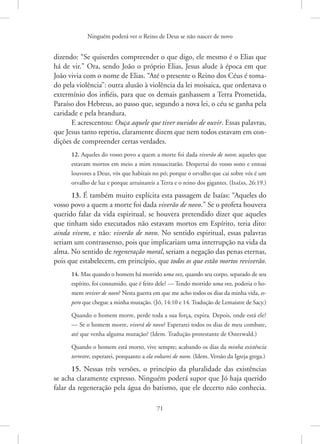 Ninguém poderá ver o Reino de Deus se não nascer de novo
71
dizendo: “Se quiserdes compreender o que digo, ele mesmo é o Elias que
há de vir.” Ora, sendo João o próprio Elias, Jesus alude à época em que
João vivia com o nome de Elias. “Até o presente o Reino dos Céus é toma-
do pela violência”: outra alusão à violência da lei moisaica, que ordenava o
extermínio dos infiéis, para que os demais ganhassem a Terra Prometida,
Paraíso dos Hebreus, ao passo que, segundo a nova lei, o céu se ganha pela
caridade e pela brandura.
E acrescentou: Ouça aquele que tiver ouvidos de ouvir. Essas palavras,
que Jesus tanto repetiu, claramente dizem que nem todos estavam em con-
dições de compreender certas verdades.
12. Aqueles do vosso povo a quem a morte foi dada viverão de novo; aqueles que
estavam mortos em meio a mim ressuscitarão. Despertai do vosso sono e entoai
louvores a Deus, vós que habitais no pó; porque o orvalho que cai sobre vós é um
orvalho de luz e porque arruinareis a Terra e o reino dos gigantes. 
(Isaías, 26:19.)
13. É também muito explícita esta passagem de Isaías: “Aqueles do
vosso povo a quem a morte foi dada viverão de novo.” Se o profeta houvera
querido falar da vida espiritual, se houvera pretendido dizer que aqueles
que tinham sido executados não estavam mortos em Espírito, teria dito:
ainda vivem, e não: viverão de novo. No sentido espiritual, essas palavras
seriam um contrassenso, pois que implicariam uma interrupção na vida da
alma. No sentido de regeneração moral, seriam a negação das penas eternas,
pois que estabelecem, em princípio, que todos os que estão mortos reviverão.
14. Mas quando o homem há morrido uma vez, quando seu corpo, separado de seu
espírito, foi consumido, que é feito dele? — Tendo morrido uma vez, poderia o ho-
mem reviver de novo? Nesta guerra em que me acho todos os dias da minha vida, es-
pero que chegue a minha mutação. 
(Jó, 14:10 e 14. Tradução de Lemaistre de Sacy.)
Quando o homem morre, perde toda a sua força, expira. Depois, onde está ele?
— Se o homem morre, viverá de novo? Esperarei todos os dias de meu combate,
até que venha alguma mutação? 
(Idem. Tradução protestante de Osterwald.)
Quando o homem está morto, vive sempre; acabando os dias da minha existência
terrestre, esperarei, porquanto a ela voltarei de novo. 
(Idem. Versão da Igreja grega.)
15. Nessas três versões, o princípio da pluralidade das existências
se acha claramente expresso. Ninguém poderá supor que Jó haja querido
falar da regeneração pela água do batismo, que ele decerto não conhecia.
 