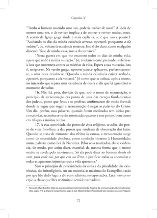 Capítulo IV
72
­
“Tendo o homem morrido uma vez, poderia reviver de novo?” A ideia de
morrer uma vez, e de reviver implica a de morrer e reviver muitas vezes.
A versão da Igreja grega ainda é mais explícita, se é que isso é possível:
“Acabando os dias da minha existência terrena, esperarei, porquanto a ela
voltarei”, ou, voltarei à existência terrestre. Isso é tão claro, como se alguém
dissesse: “Saio de minha casa, mas a ela tornarei.”
“Nesta guerra em que me encontro todos os dias de minha vida,
espero que se dê a minha mutação.” Jó, evidentemente, pretendeu referir-se
à luta que sustentava contra as misérias da vida. Espera a sua mutação, isto
é, resigna-se. Na versão grega, esperarei parece aplicar-se, preferentemen-
te, a uma nova existência: “Quando a minha existência estiver acabada,
esperarei, porquanto a ela voltarei.” Jó como que se coloca, após a morte,
no intervalo que separa uma existência de outra e diz que lá aguardará o
momento de voltar.
16. Não há, pois, duvidar de que, sob o nome de ressurreição, o
princípio da reencarnação era ponto de uma das crenças fundamentais
dos judeus, ponto que Jesus e os profetas confirmaram de modo formal;
donde se segue que negar a reencarnação é negar as palavras do Cristo.
Um dia, porém, suas palavras, quando forem meditadas sem ideias pre-
concebidas, reconhecer-se-ão autorizadas quanto a esse ponto, bem como
em relação a muitos outros.
17. A essa autoridade, do ponto de vista religioso, se adita, do pon-
to de vista filosófico, a das provas que resultam da observação dos fatos.
Quando se trata de remontar dos efeitos às causas, a reencarnação surge
como de necessidade absoluta, como condição inerente à Humanidade;
numa palavra: como Lei da Natureza. Pelos seus resultados, ela se eviden-
cia, de modo, por assim dizer, material, da mesma forma que o motor
oculto se revela pelo movimento. Só ela pode dizer ao homem donde ele
vem, para onde vai, por que está na Terra, e justificar todas as anomalias e
todas as aparentes injustiças que a vida apresenta.8
Sem o princípio da preexistência da alma e da pluralidade das exis-
tências, são ininteligíveis, em sua maioria, as máximas do Evangelho, razão
por que hão dado lugar a tão contraditórias interpretações. Está nesse prin-
cípio a chave que lhes restituirá o sentido verdadeiro.
8
Nota de Allan Kardec: Veja-se, para os desenvolvimentos do dogma da reencarnação, O livro dos espí-
ritos, caps. IV e V; O que é o espiritismo, cap. II, por Allan Kardec; Pluralidade das existências, por Pezzani.
 