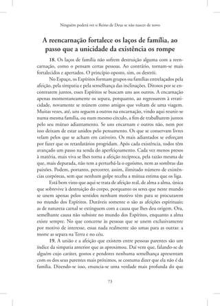 Ninguém poderá ver o Reino de Deus se não nascer de novo
73
A reencarnação fortalece os laços de família, ao
passo que a unicidade da existência os rompe
18. Os laços de família não sofrem destruição alguma com a reen-
carnação, como o pensam certas pessoas. Ao contrário, tornam-se mais
fortalecidos e apertados. O princípio oposto, sim, os destrói.
No Espaço, os Espíritos formam grupos ou famílias entrelaçados pela
afeição, pela simpatia e pela semelhança das inclinações. Ditosos por se en-
contrarem juntos, esses Espíritos se buscam uns aos outros. A encarnação
apenas momentaneamente os separa, porquanto, ao regressarem à errati-
cidade, novamente se reúnem como amigos que voltam de uma viagem.
Muitas vezes, até, uns seguem a outros na encarnação, vindo aqui reunir-se
numa mesma família, ou num mesmo círculo, a fim de trabalharem juntos
pelo seu mútuo adiantamento. Se uns encarnam e outros não, nem por
isso deixam de estar unidos pelo pensamento. Os que se conservam livres
velam pelos que se acham em cativeiro. Os mais adiantados se esforçam
por fazer que os retardatários progridam. Após cada existência, todos têm
avançado um passo na senda do aperfeiçoamento. Cada vez menos presos
à matéria, mais viva se lhes torna a afeição recíproca, pela razão mesma de
que, mais depurada, não tem a perturbá-la o egoísmo, nem as sombras das
paixões. Podem, portanto, percorrer, assim, ilimitado número de existên-
cias corpóreas, sem que nenhum golpe receba a mútua estima que os liga.
Está bem visto que aqui se trata de afeição real, de alma a alma, única
que sobrevive à destruição do corpo, porquanto os seres que neste mundo
se unem apenas pelos sentidos nenhum motivo têm para se procurarem
no mundo dos Espíritos. Duráveis somente o são as afeições espirituais;
as de natureza carnal se extinguem com a causa que lhes deu origem. Ora,
semelhante causa não subsiste no mundo dos Espíritos, enquanto a alma
existe sempre. No que concerne às pessoas que se unem exclusivamente
por motivo de interesse, essas nada realmente são umas para as outras: a
morte as separa na Terra e no céu.
19. A união e a afeição que existem entre pessoas parentes são um
índice da simpatia anterior que as aproximou. Daí vem que, falando-se de
alguém cujo caráter, gostos e pendores nenhuma semelhança apresentam
com os dos seus parentes mais próximos, se costuma dizer que ela não é da
família. Dizendo-se isso, enuncia-se uma verdade mais profunda do que
 
