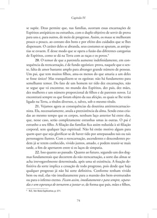 Capítulo IV
74
se supõe. Deus permite que, nas famílias, ocorram essas encarnações de
Espíritos antipáticos ou estranhos, com o duplo objetivo de servir de prova
para uns e, para outros, de meio de progresso. Assim, os maus se melhoram
pouco a pouco, ao contato dos bons e por efeito dos cuidados que se lhes
dispensam. O caráter deles se abranda, seus costumes se apuram, as antipa-
tias se esvaem. É desse modo que se opera a fusão das diferentes categorias
de Espíritos, como se dá na Terra com as raças e os povos.9
20. O temor de que a parentela aumente indefinidamente, em con-
sequência da reencarnação, é de fundo egoístico: prova, naquele que o sen-
te, falta de amor bastante amplo para abranger grande número de pessoas.
Um pai, que tem muitos filhos, ama-os menos do que amaria a um deles
se fosse único? Mas tranquilizem-se os egoístas: não há fundamento para
semelhante temor. Do fato de um homem ter tido dez encarnações, não
se segue que vá encontrar, no mundo dos Espíritos, dez pais, dez mães,
dez mulheres e um número proporcional de filhos e de parentes novos. Lá
encontrará sempre os que foram objeto da sua afeição, os quais se lhe terão
ligado na Terra, a títulos diversos, e, talvez, sob o mesmo título.
21. Vejamos agora as consequências da doutrina antirreencarnacio-
nista. Ela, necessariamente, anula a preexistência da alma. Sendo estas cria-
das ao mesmo tempo que os corpos, nenhum laço anterior há entre elas,
que, nesse caso, serão completamente estranhas umas às outras. O pai é
estranho a seu filho. A filiação das famílias fica assim reduzida à só filiação
corporal, sem qualquer laço espiritual. Não há então motivo algum para
quem quer que seja glorificar-se de haver tido por antepassados tais ou tais
personagens ilustres. Com a reencarnação, ascendentes e descendentes po-
dem já se terem conhecido, vivido juntos, amado, e podem reunir-se mais
tarde, a fim de apertarem entre si os laços de simpatia.
22. Isso quanto ao passado. Quanto ao futuro, segundo um dos dog-
mas fundamentais que decorrem da não reencarnação, a sorte das almas se
acha irrevogavelmente determinada, após uma só existência. A fixação de-
finitiva da sorte implica a cessação de todo progresso, pois desde que haja
qualquer progresso já não há sorte definitiva. Conforme tenham vivido
bem ou mal, elas vão imediatamente para a mansão dos bem-aventurados
ou para o inferno eterno. Ficam assim, imediatamente e para sempre, separa-
das e sem esperança de tornarem a juntar-se, de forma que pais, mães e filhos,
9
N.E.: Ver Nota Explicativa, p. 371.
 