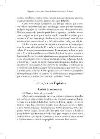 Ninguém poderá ver o Reino de Deus se não nascer de novo
75
maridos e mulheres, irmãos, irmãs e amigos jamais podem estar certos de
se ver novamente; é a ruptura absoluta dos laços de família.
Com a reencarnação e progresso a que dá lugar, todos os que se ama-
ram tornam a encontrar-se naTerra e no Espaço e juntos gravitam para Deus.
Se alguns fraquejam no caminho, esses retardam o seu adiantamento e a sua
felicidade, mas não há para eles perda de toda esperança. Ajudados, encora-
jados e amparados pelos que os amam, um dia sairão do lodaçal em que se
enterraram. Com a reencarnação, finalmente, há perpétua solidariedade entre
os encarnados e os desencarnados, e, daí, estreitamento dos laços de afeição.
23. Em resumo, quatro alternativas se apresentam ao homem para
o seu futuro de além-túmulo: 1a
, o nada, de acordo com a doutrina mate-
rialista; 2a
, a absorção no todo universal, de acordo com a doutrina pan-
teísta; 3a
, a individualidade, com fixação definitiva da sorte, segundo a
doutrina da Igreja; 4a
, a individualidade, com progressão indefinita, con-
forme a Doutrina Espírita. Segundo as duas primeiras, os laços de família
se rompem por ocasião da morte e nenhuma esperança resta às almas de se
encontrarem futuramente. Com a terceira, há para elas a possibilidade de
se tornarem a ver, desde que sigam para a mesma região, que tanto pode ser
o inferno como o paraíso. Com a pluralidade das existências, inseparável
da progressão gradativa, há a certeza na continuidade das relações entre os
que se amaram, e é isso o que constitui a verdadeira família.
Instruções dos Espíritos
Limites da encarnação
24. Quais os limites da encarnação?
A bem dizer, a encarnação carece de limites precisamente traçados,
se tivermos em vista apenas o envoltório que constitui o corpo do Espíri-
to, dado que a materialidade desse envoltório diminui à proporção que o
Espírito se purifica. Em certos mundos mais adiantados do que a Terra,
já ele é menos compacto, menos pesado e menos grosseiro e, por conse-
guinte, menos sujeito a vicissitudes. Em grau mais elevado, é diáfano e
quase fluídico. Vai desmaterializando-se de grau em grau e acaba por se
confundir com o perispírito. Conforme o mundo em que é levado a viver,
o Espírito reveste o invólucro apropriado à natureza desse mundo.
 