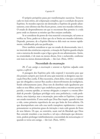 Capítulo IV
76
O próprio perispírito passa por transformações sucessivas. Torna-se
cada vez mais etéreo, até a depuração completa, que é a condição dos puros
Espíritos. Se mundos especiais são destinados a Espíritos de grande adian-
tamento, estes últimos não lhes ficam presos, como nos mundos inferiores.
O estado de desprendimento em que se encontram lhes permite ir a toda
parte onde os chamem as missões que lhes estejam confiadas.
Se se considerar do ponto de vista material a encarnação, tal como se
verifica na Terra, poder-se-á dizer que ela se limita aos mundos inferiores.
Depende, portanto, de o Espírito libertar-se dela mais ou menos rapida-
mente, trabalhando pela sua purificação.
Deve também considerar-se que no estado de desencarnado, isto é,
no intervalo das existências corporais, a situação do Espírito guarda relação
com a natureza do mundo a que o liga o grau do seu adiantamento. Assim,
na erraticidade, é ele mais ou menos ditoso, livre e esclarecido, conforme
está mais ou menos desmaterializado. – São Luís. (Paris, 1859.)
Necessidade da encarnação
25. É um castigo a encarnação e somente os Espíritos culpados estão
sujeitos a sofrê-la?
A passagem dos Espíritos pela vida corporal é necessária para que
eles possam cumprir, por meio de uma ação material, os desígnios cuja exe-
cução Deus lhes confia. É-lhes necessária, a bem deles, visto que a atividade
que são obrigados a exercer lhes auxilia o desenvolvimento da inteligência.
Sendo soberanamente justo, Deus tem de distribuir tudo igualmente por
todos os seus filhos; assim é que estabeleceu para todos o mesmo ponto de
partida, a mesma aptidão, as mesmas obrigações a cumprir e a mesma liber-
dade de proceder. Qualquer privilégio seria uma preferência, e toda prefe-
rência, uma injustiça; mas a encarnação, para todos os Espíritos, é apenas
um estado transitório. É uma tarefa que Deus lhes impõe, quando iniciam
a vida, como primeira experiência do uso que farão do livre-arbítrio. Os
que desempenham com zelo essa tarefa transpõem rapidamente e menos
penosamente os primeiros graus da iniciação e mais cedo gozam do fruto
de seus labores. Os que, ao contrário, usam mal da liberdade que Deus
lhes concede retardam a sua marcha e, tal seja a obstinação que demons-
trem, podem prolongar indefinidamente a necessidade da reencarnação e é
quando se torna um castigo. – São Luís. (Paris, 1859.)
 