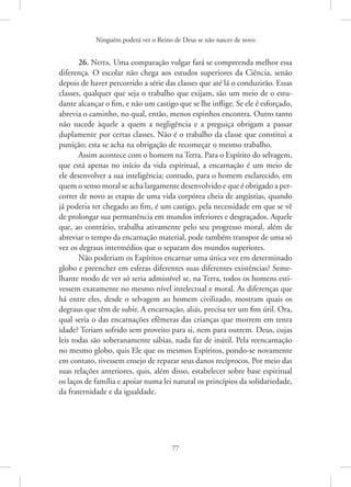 Ninguém poderá ver o Reino de Deus se não nascer de novo
77
26. Nota. Uma comparação vulgar fará se compreenda melhor essa
diferença. O escolar não chega aos estudos superiores da Ciência, senão
depois de haver percorrido a série das classes que até lá o conduzirão. Essas
classes, qualquer que seja o trabalho que exijam, são um meio de o estu-
dante alcançar o fim, e não um castigo que se lhe inflige. Se ele é esforçado,
abrevia o caminho, no qual, então, menos espinhos encontra. Outro tanto
não sucede àquele a quem a negligência e a preguiça obrigam a passar
duplamente por certas classes. Não é o trabalho da classe que constitui a
punição; esta se acha na obrigação de recomeçar o mesmo trabalho.
Assim acontece com o homem na Terra. Para o Espírito do selvagem,
que está apenas no início da vida espiritual, a encarnação é um meio de
ele desenvolver a sua inteligência; contudo, para o homem esclarecido, em
quem o senso moral se acha largamente desenvolvido e que é obrigado a per-
correr de novo as etapas de uma vida corpórea cheia de angústias, quando
já poderia ter chegado ao fim, é um castigo, pela necessidade em que se vê
de prolongar sua permanência em mundos inferiores e desgraçados. Aquele
que, ao contrário, trabalha ativamente pelo seu progresso moral, além de
abreviar o tempo da encarnação material, pode também transpor de uma só
vez os degraus intermédios que o separam dos mundos superiores.
Não poderiam os Espíritos encarnar uma única vez em determinado
globo e preencher em esferas diferentes suas diferentes existências? Seme-
lhante modo de ver só seria admissível se, na Terra, todos os homens esti-
vessem exatamente no mesmo nível intelectual e moral. As diferenças que
há entre eles, desde o selvagem ao homem civilizado, mostram quais os
degraus que têm de subir. A encarnação, aliás, precisa ter um fim útil. Ora,
qual seria o das encarnações efêmeras das crianças que morrem em tenra
idade? Teriam sofrido sem proveito para si, nem para outrem. Deus, cujas
leis todas são soberanamente sábias, nada faz de inútil. Pela reencarnação
no mesmo globo, quis Ele que os mesmos Espíritos, pondo-se novamente
em contato, tivessem ensejo de reparar seus danos recíprocos. Por meio das
suas relações anteriores, quis, além disso, estabelecer sobre base espiritual
os laços de família e apoiar numa lei natural os princípios da solidariedade,
da fraternidade e da igualdade.
 