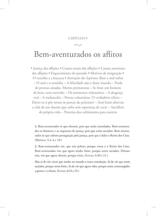 capítulo v
M
Bem-aventurados os aflitos
• Justiça das aflições • Causas atuais das aflições • Causas anteriores
das aflições • Esquecimento do passado • Motivos de resignação •
O suicídio e a loucura • Instruções dos Espíritos: Bem e mal sofrer
– O mal e o remédio – A felicidade não é deste mundo – Perda
de pessoas amadas. Mortes prematuras – Se fosse um homem
de bem, teria morrido – Os tormentos voluntários – A desgraça
real – A melancolia – Provas voluntárias. O verdadeiro cilício –
Dever-se-á pôr termo às provas do próximo? – Será lícito abreviar
a vida de um doente que sofra sem esperança de cura? – Sacrifício
da própria vida – Proveito dos sofrimentos para outrem
1. Bem-aventurados os que choram, pois que serão consolados. Bem-aventura-
dos os famintos e os sequiosos de justiça, pois que serão saciados. Bem-aventu-
rados os que sofrem perseguição pela justiça, pois que é deles o Reino dos Céus.
(Mateus, 5:4, 6 e 10.)
2. Bem-aventurados vós, que sois pobres, porque vosso é o Reino dos Céus.
Bem-aventurados vós, que agora tendes fome, porque sereis saciados. Ditosos
sois, vós que agora chorais, porque rireis. 
(Lucas, 6:20 e 21.)
Mas ai de vós, ricos! que tendes no mundo a vossa consolação. Ai de vós que estais
saciados, porque tereis fome. Ai de vós que agora rides, porque sereis constrangidos
a gemer e a chorar. 
(Lucas, 6:24 e 25.)
 