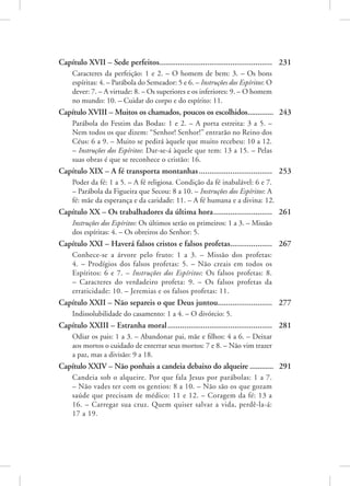 Capítulo XVII – Sede perfeitos...................................................... 231
Caracteres da perfeição: 1 e 2. – O homem de bem: 3. – Os bons
espíritas: 4. – Parábola do Semeador: 5 e 6. – Instruções dos Espíritos: O
dever: 7. – A virtude: 8. – Os superiores e os inferiores: 9. – O homem
no mundo: 10. – Cuidar do corpo e do espírito: 11.
Capítulo XVIII – Muitos os chamados, poucos os escolhidos.............. 243
Parábola do Festim das Bodas: 1 e 2. – A porta estreita: 3 a 5. –
Nem todos os que dizem: “Senhor! Senhor!” entrarão no Reino dos
Céus: 6 a 9. – Muito se pedirá àquele que muito recebeu: 10 a 12.
– Instruções dos Espíritos: Dar-se-á àquele que tem: 13 a 15. – Pelas
suas obras é que se reconhece o cristão: 16.
Capítulo XIX – A fé transporta montanhas.................................... 253
Poder da fé: 1 a 5. – A fé religiosa. Condição da fé inabalável: 6 e 7.
– Parábola da Figueira que Secou: 8 a 10. – Instruções dos Espíritos: A
fé: mãe da esperança e da caridade: 11. – A fé humana e a divina: 12.
Capítulo XX – Os trabalhadores da última hora............................. 261
Instruções dos Espíritos: Os últimos serão os primeiros: 1 a 3. – Missão
dos espíritas: 4. – Os obreiros do Senhor: 5.
Capítulo XXI – Haverá falsos cristos e falsos profetas..................... 267
Conhece-se a árvore pelo fruto: 1 a 3. – Missão dos profetas:
4. – Prodígios dos falsos profetas: 5. – Não creais em todos os
Espíritos: 6 e 7. – Instruções dos Espíritos: Os falsos profetas: 8.
– Caracteres do verdadeiro profeta: 9. – Os falsos profetas da
erraticidade: 10. – Jeremias e os falsos profetas: 11.
Capítulo XXII – Não separeis o que Deus juntou........................... 277
Indissolubilidade do casamento: 1 a 4. – O divórcio: 5.
Capítulo XXIII – Estranha moral................................................... 281
Odiar os pais: 1 a 3. – Abandonar pai, mãe e filhos: 4 a 6. – Deixar
aos mortos o cuidado de enterrar seus mortos: 7 e 8. – Não vim trazer
a paz, mas a divisão: 9 a 18.
Capítulo XXIV – Não ponhais a candeia debaixo do alqueire............. 291
Candeia sob o alqueire. Por que fala Jesus por parábolas: 1 a 7.
– Não vades ter com os gentios: 8 a 10. – Não são os que gozam
saúde que precisam de médico: 11 e 12. – Coragem da fé: 13 a
16. – Carregar sua cruz. Quem quiser salvar a vida, perdê-la-á:
17 a 19.
 